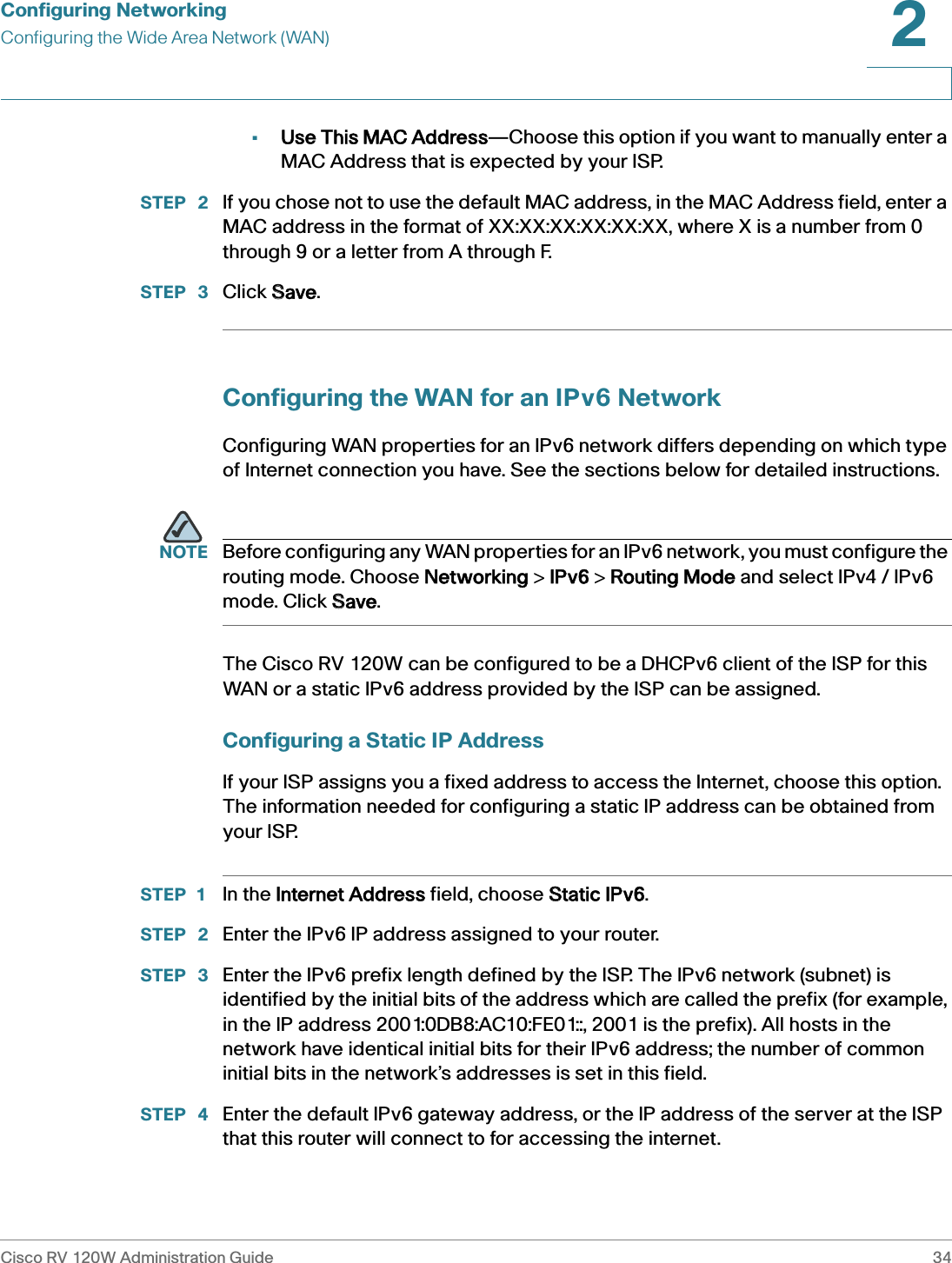 Configuring NetworkingConfiguring the Wide Area Network (WAN)Cisco RV 120W Administration Guide 342 •Use This MAC Address—Choose this option if you want to manually enter a MAC Address that is expected by your ISP. STEP  2 If you chose not to use the default MAC address, in the MAC Address field, enter a MAC address in the format of XX:XX:XX:XX:XX:XX, where X is a number from 0 through 9 or a letter from A through F.STEP  3 Click SSave.Configuring the WAN for an IPv6 NetworkConfiguring WAN properties for an IPv6 network differs depending on which type of Internet connection you have. See the sections below for detailed instructions.NOTE Before configuring any WAN properties for an IPv6 network, you must configure the routing mode. Choose NNetworking &gt; IIPv6 &gt; RRouting Mode and select IPv4 / IPv6 mode. Click SSave.The Cisco RV 120W can be configured to be a DHCPv6 client of the ISP for this WAN or a static IPv6 address provided by the ISP can be assigned. Configuring a Static IP AddressIf your ISP assigns you a fixed address to access the Internet, choose this option. The information needed for configuring a static IP address can be obtained from your ISP.STEP 1 In the IInternet Address field, choose SStatic IPv6.STEP  2 Enter the IPv6 IP address assigned to your router.STEP  3 Enter the IPv6 prefix length defined by the ISP. The IPv6 network (subnet) is identified by the initial bits of the address which are called the prefix (for example, in the IP address 2001:0DB8:AC10:FE01::, 2001 is the prefix). All hosts in the network have identical initial bits for their IPv6 address; the number of common initial bits in the network’s addresses is set in this field.STEP  4 Enter the default IPv6 gateway address, or the IP address of the server at the ISP that this router will connect to for accessing the internet. 