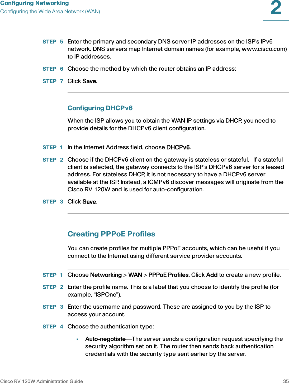 Configuring NetworkingConfiguring the Wide Area Network (WAN)Cisco RV 120W Administration Guide 352 STEP  5 Enter the primary and secondary DNS server IP addresses on the ISP&apos;s IPv6 network. DNS servers map Internet domain names (for example, www.cisco.com) to IP addresses.STEP  6 Choose the method by which the router obtains an IP address:STEP  7 Click SSave.Configuring DHCPv6When the ISP allows you to obtain the WAN IP settings via DHCP, you need to provide details for the DHCPv6 client configuration. STEP 1 In the Internet Address field, choose DDHCPv6. STEP  2 Choose if the DHCPv6 client on the gateway is stateless or stateful.   If a stateful client is selected, the gateway connects to the ISP&apos;s DHCPv6 server for a leased address. For stateless DHCP, it is not necessary to have a DHCPv6 server available at the ISP. Instead, a ICMPv6 discover messages will originate from the Cisco RV 120W and is used for auto-configuration. STEP  3 Click SSave.Creating PPPoE ProfilesYou can create profiles for multiple PPPoE accounts, which can be useful if you connect to the Internet using different service provider accounts. STEP 1 Choose NNetworking &gt; WWAN &gt; PPPPoE Profiles. Click AAdd to create a new profile.STEP  2 Enter the profile name. This is a label that you choose to identify the profile (for example, “ISPOne”).STEP  3 Enter the username and password. These are assigned to you by the ISP to access your account.STEP  4 Choose the authentication type:•Auto-negotiate—The server sends a configuration request specifying the security algorithm set on it. The router then sends back authentication credentials with the security type sent earlier by the server. 