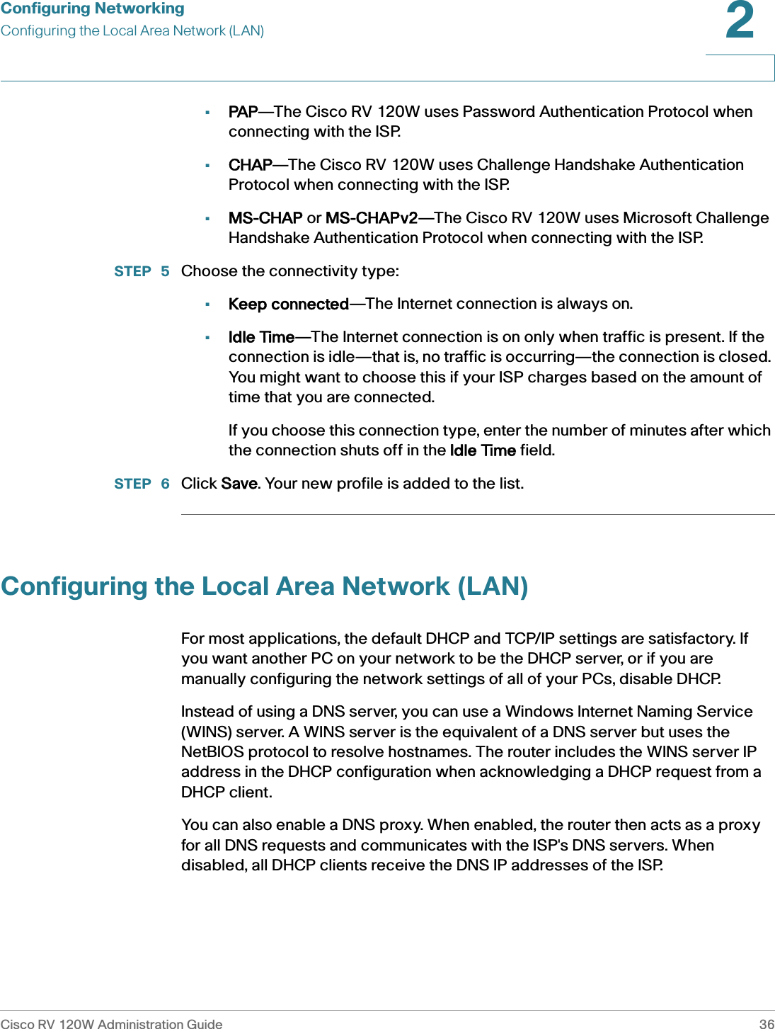 Configuring NetworkingConfiguring the Local Area Network (LAN)Cisco RV 120W Administration Guide 362 •PAP—The Cisco RV 120W uses Password Authentication Protocol when connecting with the ISP.•CHAP—The Cisco RV 120W uses Challenge Handshake Authentication Protocol when connecting with the ISP.•MS-CHAP or MMS-CHAPv2—The Cisco RV 120W uses Microsoft Challenge Handshake Authentication Protocol when connecting with the ISP.STEP  5 Choose the connectivity type:•Keep connected—The Internet connection is always on.•Idle Time—The Internet connection is on only when traffic is present. If the connection is idle—that is, no traffic is occurring—the connection is closed. You might want to choose this if your ISP charges based on the amount of time that you are connected. If you choose this connection type, enter the number of minutes after which the connection shuts off in the IIdle Time field.STEP  6 Click SSave. Your new profile is added to the list.Configuring the Local Area Network (LAN)For most applications, the default DHCP and TCP/IP settings are satisfactory. If you want another PC on your network to be the DHCP server, or if you are manually configuring the network settings of all of your PCs, disable DHCP. Instead of using a DNS server, you can use a Windows Internet Naming Service (WINS) server. A WINS server is the equivalent of a DNS server but uses the NetBIOS protocol to resolve hostnames. The router includes the WINS server IP address in the DHCP configuration when acknowledging a DHCP request from a DHCP client.You can also enable a DNS proxy. When enabled, the router then acts as a proxy for all DNS requests and communicates with the ISP&apos;s DNS servers. When disabled, all DHCP clients receive the DNS IP addresses of the ISP. 