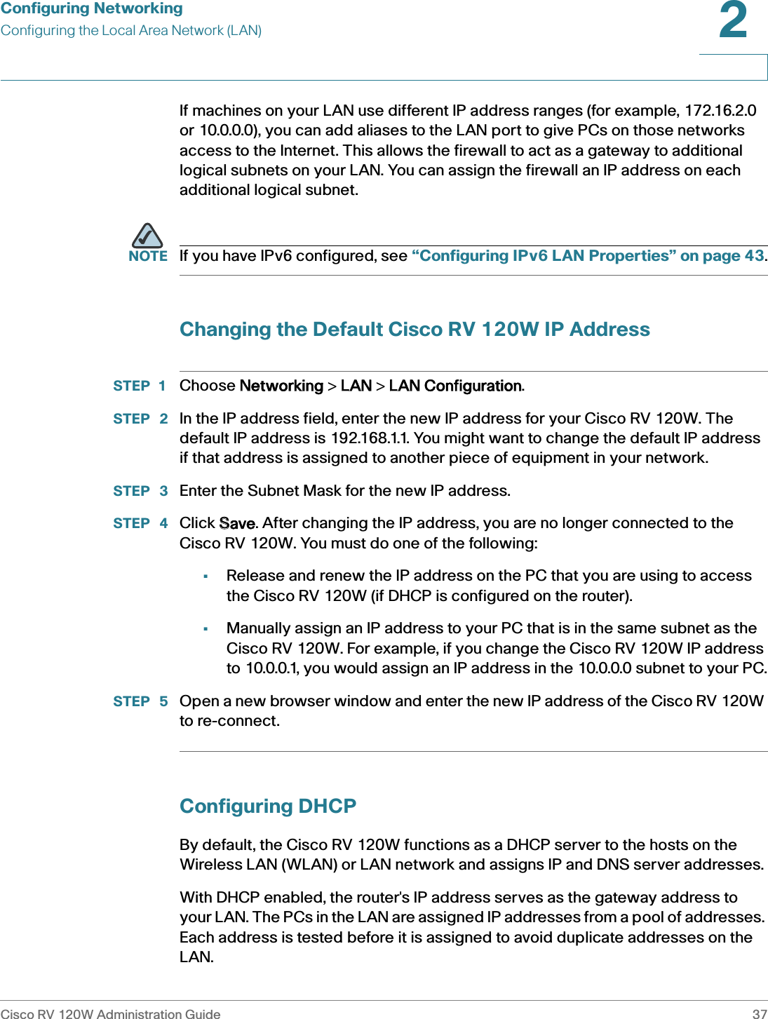 Configuring NetworkingConfiguring the Local Area Network (LAN)Cisco RV 120W Administration Guide 372 If machines on your LAN use different IP address ranges (for example, 172.16.2.0 or 10.0.0.0), you can add aliases to the LAN port to give PCs on those networks access to the Internet. This allows the firewall to act as a gateway to additional logical subnets on your LAN. You can assign the firewall an IP address on each additional logical subnet.NOTE If you have IPv6 configured, see “Configuring IPv6 LAN Properties” on page 43.Changing the Default Cisco RV 120W IP AddressSTEP 1 Choose NNetworking &gt; LLAN &gt; LLAN Configuration.STEP  2 In the IP address field, enter the new IP address for your Cisco RV 120W. The default IP address is 192.168.1.1. You might want to change the default IP address if that address is assigned to another piece of equipment in your network.STEP  3 Enter the Subnet Mask for the new IP address.STEP  4 Click SSave. After changing the IP address, you are no longer connected to the Cisco RV 120W. You must do one of the following:•Release and renew the IP address on the PC that you are using to access the Cisco RV 120W (if DHCP is configured on the router).•Manually assign an IP address to your PC that is in the same subnet as the Cisco RV 120W. For example, if you change the Cisco RV 120W IP address to 10.0.0.1, you would assign an IP address in the 10.0.0.0 subnet to your PC.STEP  5 Open a new browser window and enter the new IP address of the Cisco RV 120W to re-connect.Configuring DHCPBy default, the Cisco RV 120W functions as a DHCP server to the hosts on the Wireless LAN (WLAN) or LAN network and assigns IP and DNS server addresses.With DHCP enabled, the router&apos;s IP address serves as the gateway address to your LAN. The PCs in the LAN are assigned IP addresses from a pool of addresses. Each address is tested before it is assigned to avoid duplicate addresses on the LAN.