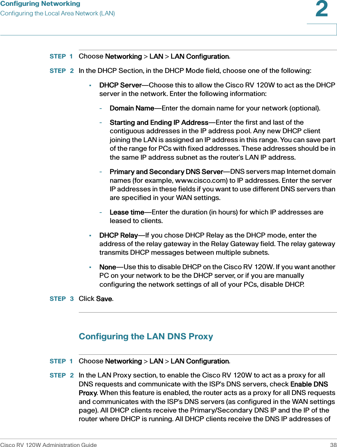 Configuring NetworkingConfiguring the Local Area Network (LAN)Cisco RV 120W Administration Guide 382 STEP 1 Choose NNetworking &gt; LLAN &gt; LLAN Configuration.STEP  2 In the DHCP Section, in the DHCP Mode field, choose one of the following:•DHCP Server—Choose this to allow the Cisco RV 120W to act as the DHCP server in the network. Enter the following information:-Domain Name—Enter the domain name for your network (optional).-Starting and Ending IP Address—Enter the first and last of the contiguous addresses in the IP address pool. Any new DHCP client joining the LAN is assigned an IP address in this range. You can save part of the range for PCs with fixed addresses. These addresses should be in the same IP address subnet as the router&apos;s LAN IP address.-Primary and Secondary DNS Server—DNS servers map Internet domain names (for example, www.cisco.com) to IP addresses. Enter the server IP addresses in these fields if you want to use different DNS servers than are specified in your WAN settings.-Lease time—Enter the duration (in hours) for which IP addresses are leased to clients.•DHCP Relay—If you chose DHCP Relay as the DHCP mode, enter the address of the relay gateway in the Relay Gateway field. The relay gateway transmits DHCP messages between multiple subnets.•None—Use this to disable DHCP on the Cisco RV 120W. If you want another PC on your network to be the DHCP server, or if you are manually configuring the network settings of all of your PCs, disable DHCP.STEP  3 Click SSave.Configuring the LAN DNS ProxySTEP 1 Choose NNetworking &gt; LLAN &gt; LLAN Configuration.STEP  2 In the LAN Proxy section, to enable the Cisco RV 120W to act as a proxy for all DNS requests and communicate with the ISP&apos;s DNS servers, check EEnable DNS Proxy. When this feature is enabled, the router acts as a proxy for all DNS requests and communicates with the ISP&apos;s DNS servers (as configured in the WAN settings page). All DHCP clients receive the Primary/Secondary DNS IP and the IP of the router where DHCP is running. All DHCP clients receive the DNS IP addresses of 