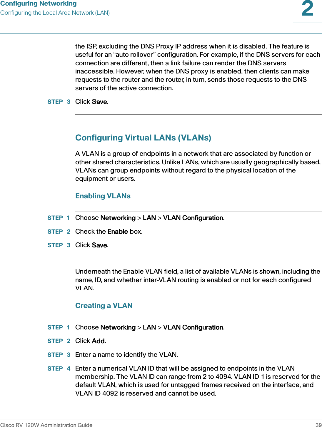 Configuring NetworkingConfiguring the Local Area Network (LAN)Cisco RV 120W Administration Guide 392 the ISP, excluding the DNS Proxy IP address when it is disabled. The feature is useful for an “auto rollover” configuration. For example, if the DNS servers for each connection are different, then a link failure can render the DNS servers inaccessible. However, when the DNS proxy is enabled, then clients can make requests to the router and the router, in turn, sends those requests to the DNS servers of the active connection. STEP  3 Click SSave.Configuring Virtual LANs (VLANs)A VLAN is a group of endpoints in a network that are associated by function or other shared characteristics. Unlike LANs, which are usually geographically based, VLANs can group endpoints without regard to the physical location of the equipment or users. Enabling VLANsSTEP 1 Choose NNetworking &gt; LLAN &gt; VVLAN Configuration.STEP  2 Check the EEnable box.STEP  3 Click SSave.Underneath the Enable VLAN field, a list of available VLANs is shown, including the name, ID, and whether inter-VLAN routing is enabled or not for each configured VLAN. Creating a VLANSTEP 1 Choose NNetworking &gt; LLAN &gt; VVLAN Configuration.STEP  2 Click AAdd.STEP  3 Enter a name to identify the VLAN.STEP  4 Enter a numerical VLAN ID that will be assigned to endpoints in the VLAN membership. The VLAN ID can range from 2 to 4094. VLAN ID 1 is reserved for the default VLAN, which is used for untagged frames received on the interface, and VLAN ID 4092 is reserved and cannot be used. 