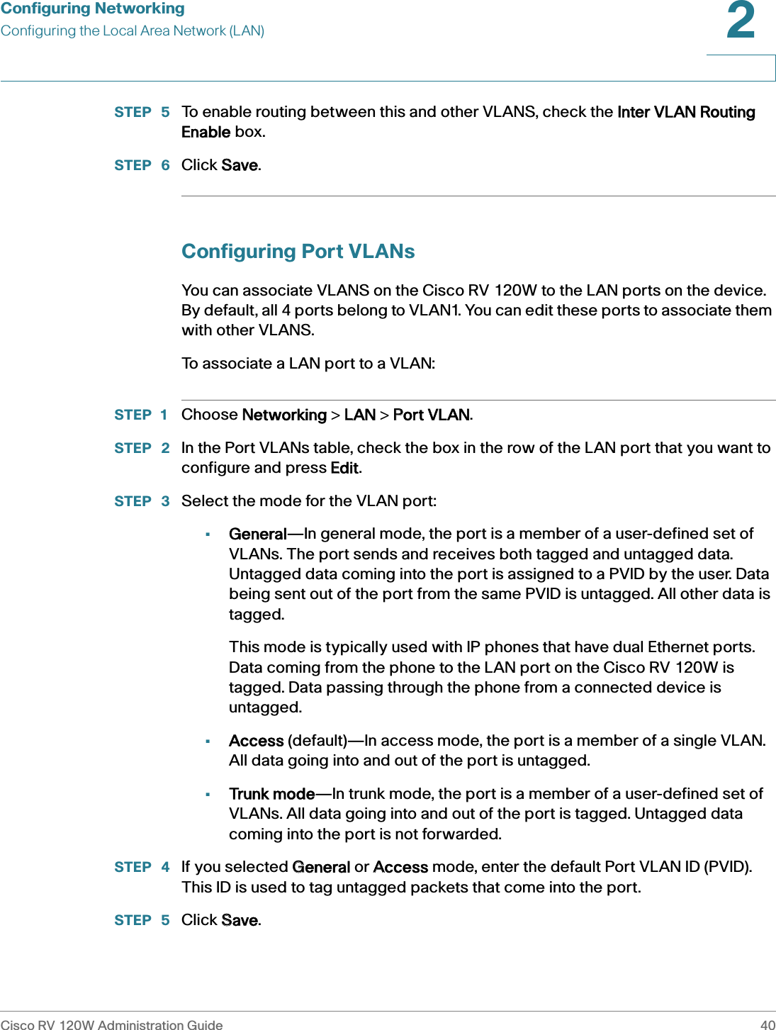 Configuring NetworkingConfiguring the Local Area Network (LAN)Cisco RV 120W Administration Guide 402 STEP  5 To enable routing between this and other VLANS, check the IInter VLAN Routing Enable box.STEP  6 Click SSave.Configuring Port VLANsYou can associate VLANS on the Cisco RV 120W to the LAN ports on the device. By default, all 4 ports belong to VLAN1. You can edit these ports to associate them with other VLANS.To associate a LAN port to a VLAN:STEP 1 Choose NNetworking &gt; LLAN &gt; PPort VLAN.STEP  2 In the Port VLANs table, check the box in the row of the LAN port that you want to configure and press EEdit.STEP  3 Select the mode for the VLAN port:•General—In general mode, the port is a member of a user-defined set of VLANs. The port sends and receives both tagged and untagged data. Untagged data coming into the port is assigned to a PVID by the user. Data being sent out of the port from the same PVID is untagged. All other data is tagged. This mode is typically used with IP phones that have dual Ethernet ports. Data coming from the phone to the LAN port on the Cisco RV 120W is tagged. Data passing through the phone from a connected device is untagged.•Access (default)—In access mode, the port is a member of a single VLAN. All data going into and out of the port is untagged.•Trunk mode—In trunk mode, the port is a member of a user-defined set of VLANs. All data going into and out of the port is tagged. Untagged data coming into the port is not forwarded.STEP  4 If you selected GGeneral or AAccess mode, enter the default Port VLAN ID (PVID). This ID is used to tag untagged packets that come into the port.STEP  5 Click SSave.