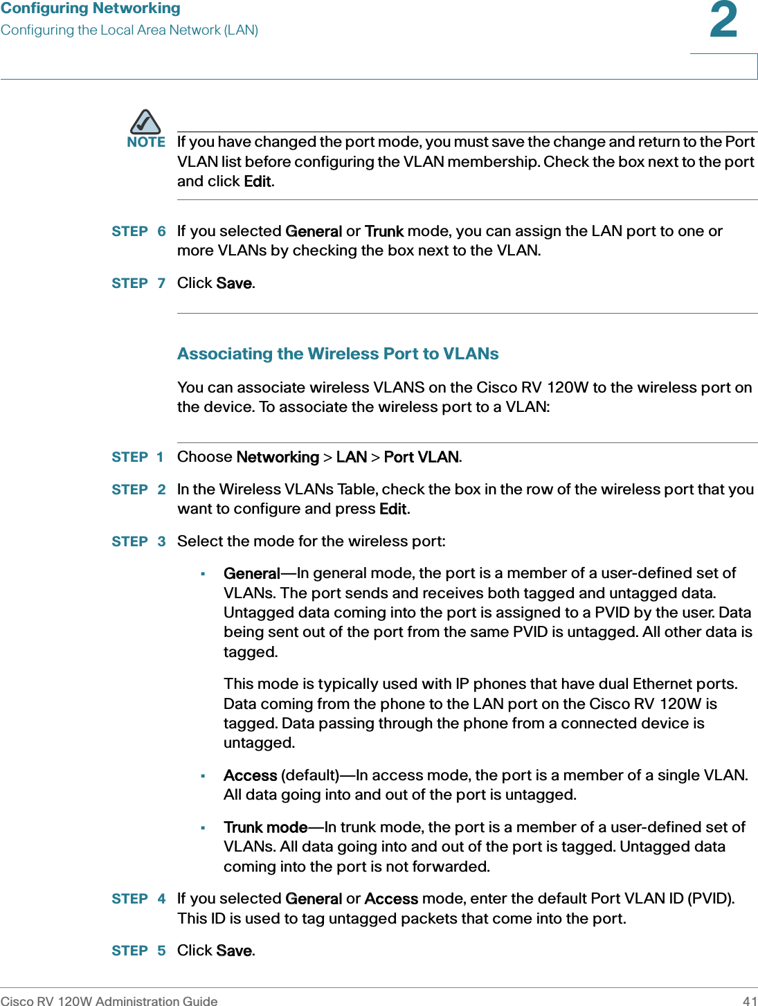 Configuring NetworkingConfiguring the Local Area Network (LAN)Cisco RV 120W Administration Guide 412 NOTE If you have changed the port mode, you must save the change and return to the Port VLAN list before configuring the VLAN membership. Check the box next to the port and click EEdit.STEP  6 If you selected GGeneral or TTrunk mode, you can assign the LAN port to one or more VLANs by checking the box next to the VLAN.STEP  7 Click SSave.Associating the Wireless Port to VLANsYou can associate wireless VLANS on the Cisco RV 120W to the wireless port on the device. To associate the wireless port to a VLAN:STEP 1 Choose NNetworking &gt; LLAN &gt; PPort VLAN.STEP  2 In the Wireless VLANs Table, check the box in the row of the wireless port that you want to configure and press EEdit.STEP  3 Select the mode for the wireless port:•General—In general mode, the port is a member of a user-defined set of VLANs. The port sends and receives both tagged and untagged data. Untagged data coming into the port is assigned to a PVID by the user. Data being sent out of the port from the same PVID is untagged. All other data is tagged. This mode is typically used with IP phones that have dual Ethernet ports. Data coming from the phone to the LAN port on the Cisco RV 120W is tagged. Data passing through the phone from a connected device is untagged.•Access (default)—In access mode, the port is a member of a single VLAN. All data going into and out of the port is untagged.•Trunk mode—In trunk mode, the port is a member of a user-defined set of VLANs. All data going into and out of the port is tagged. Untagged data coming into the port is not forwarded.STEP  4 If you selected GGeneral or AAccess mode, enter the default Port VLAN ID (PVID). This ID is used to tag untagged packets that come into the port.STEP  5 Click SSave.