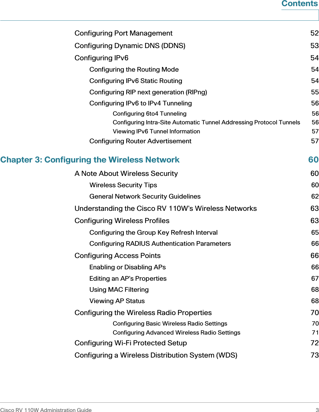 Cisco RV 110W Administration Guide 3 ContentsConfiguring Port Management 52Configuring Dynamic DNS (DDNS) 53Configuring IPv6 54Configuring the Routing Mode 54Configuring IPv6 Static Routing 54Configuring RIP next generation (RIPng) 55Configuring IPv6 to IPv4 Tunneling 56Configuring 6to4 Tunneling 56Configuring Intra-Site Automatic Tunnel Addressing Protocol Tunnels 56Viewing IPv6 Tunnel Information 57Configuring Router Advertisement 57Chapter 3: Configuring the Wireless Network 60A Note About Wireless Security 60Wireless Security Tips 60General Network Security Guidelines 62Understanding the Cisco RV 110W’s Wireless Networks 63Configuring Wireless Profiles 63Configuring the Group Key Refresh Interval 65Configuring RADIUS Authentication Parameters 66Configuring Access Points 66Enabling or Disabling APs 66Editing an AP’s Properties 67Using MAC Filtering 68Viewing AP Status 68Configuring the Wireless Radio Properties 70Configuring Basic Wireless Radio Settings 70Configuring Advanced Wireless Radio Settings 71Configuring Wi-Fi Protected Setup 72Configuring a Wireless Distribution System (WDS) 73