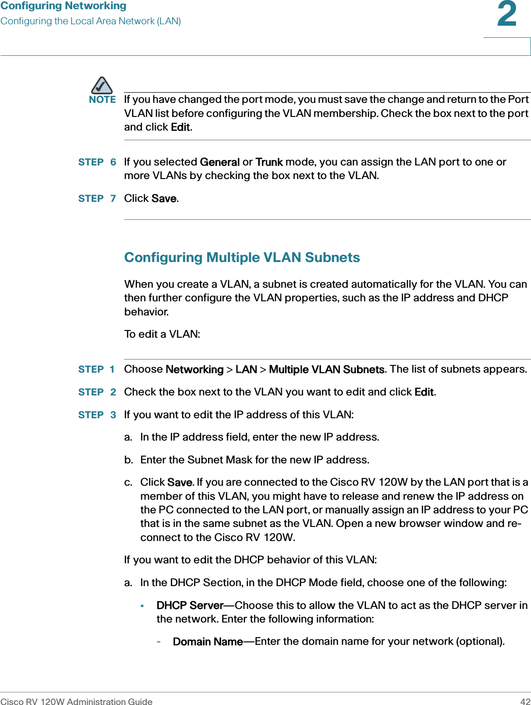 Configuring NetworkingConfiguring the Local Area Network (LAN)Cisco RV 120W Administration Guide 422 NOTE If you have changed the port mode, you must save the change and return to the Port VLAN list before configuring the VLAN membership. Check the box next to the port and click EEdit.STEP  6 If you selected GGeneral or TTrunk mode, you can assign the LAN port to one or more VLANs by checking the box next to the VLAN.STEP  7 Click SSave.Configuring Multiple VLAN SubnetsWhen you create a VLAN, a subnet is created automatically for the VLAN. You can then further configure the VLAN properties, such as the IP address and DHCP behavior.To  e d i t  a  V L A N :STEP 1 Choose NNetworking &gt; LLAN &gt; MMultiple VLAN Subnets. The list of subnets appears.STEP  2 Check the box next to the VLAN you want to edit and click EEdit.STEP  3 If you want to edit the IP address of this VLAN:a. In the IP address field, enter the new IP address. b. Enter the Subnet Mask for the new IP address.c. Click SSave. If you are connected to the Cisco RV 120W by the LAN port that is a member of this VLAN, you might have to release and renew the IP address on the PC connected to the LAN port, or manually assign an IP address to your PC that is in the same subnet as the VLAN. Open a new browser window and re-connect to the Cisco RV 120W.If you want to edit the DHCP behavior of this VLAN:a. In the DHCP Section, in the DHCP Mode field, choose one of the following:•DHCP Server—Choose this to allow the VLAN to act as the DHCP server in the network. Enter the following information:-Domain Name—Enter the domain name for your network (optional).