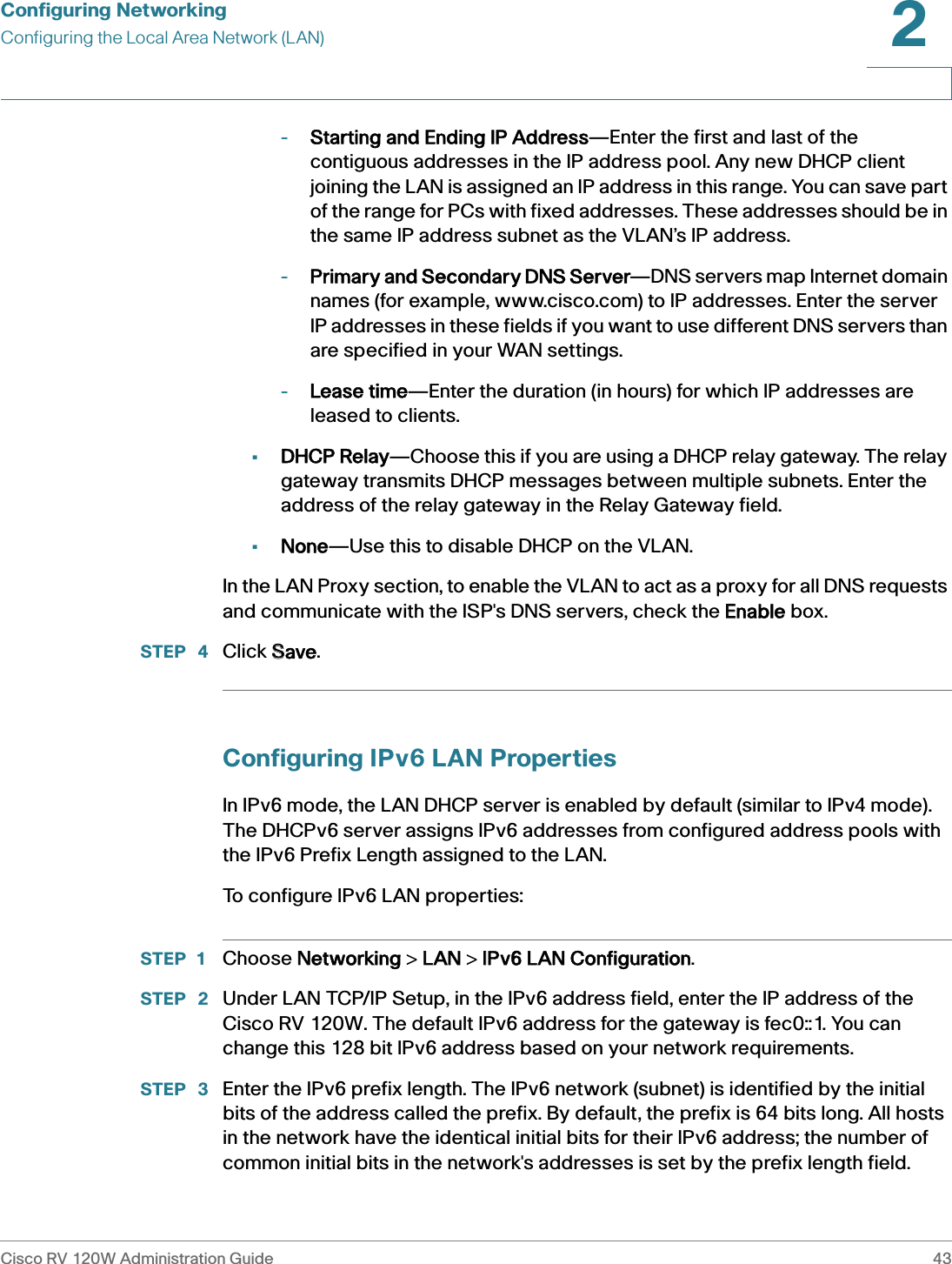 Configuring NetworkingConfiguring the Local Area Network (LAN)Cisco RV 120W Administration Guide 432 -Starting and Ending IP Address—Enter the first and last of the contiguous addresses in the IP address pool. Any new DHCP client joining the LAN is assigned an IP address in this range. You can save part of the range for PCs with fixed addresses. These addresses should be in the same IP address subnet as the VLAN’s IP address.-Primary and Secondary DNS Server—DNS servers map Internet domain names (for example, www.cisco.com) to IP addresses. Enter the server IP addresses in these fields if you want to use different DNS servers than are specified in your WAN settings.-Lease time—Enter the duration (in hours) for which IP addresses are leased to clients.•DHCP Relay—Choose this if you are using a DHCP relay gateway. The relay gateway transmits DHCP messages between multiple subnets. Enter the address of the relay gateway in the Relay Gateway field.•None—Use this to disable DHCP on the VLAN. In the LAN Proxy section, to enable the VLAN to act as a proxy for all DNS requests and communicate with the ISP&apos;s DNS servers, check the EEnable box.STEP  4 Click SSave.Configuring IPv6 LAN PropertiesIn IPv6 mode, the LAN DHCP server is enabled by default (similar to IPv4 mode). The DHCPv6 server assigns IPv6 addresses from configured address pools with the IPv6 Prefix Length assigned to the LAN. To configure IPv6 LAN properties:STEP 1 Choose NNetworking &gt; LLAN &gt; IIPv6 LAN Configuration.STEP  2 Under LAN TCP/IP Setup, in the IPv6 address field, enter the IP address of the Cisco RV 120W. The default IPv6 address for the gateway is fec0::1. You can change this 128 bit IPv6 address based on your network requirements. STEP  3 Enter the IPv6 prefix length. The IPv6 network (subnet) is identified by the initial bits of the address called the prefix. By default, the prefix is 64 bits long. All hosts in the network have the identical initial bits for their IPv6 address; the number of common initial bits in the network&apos;s addresses is set by the prefix length field.