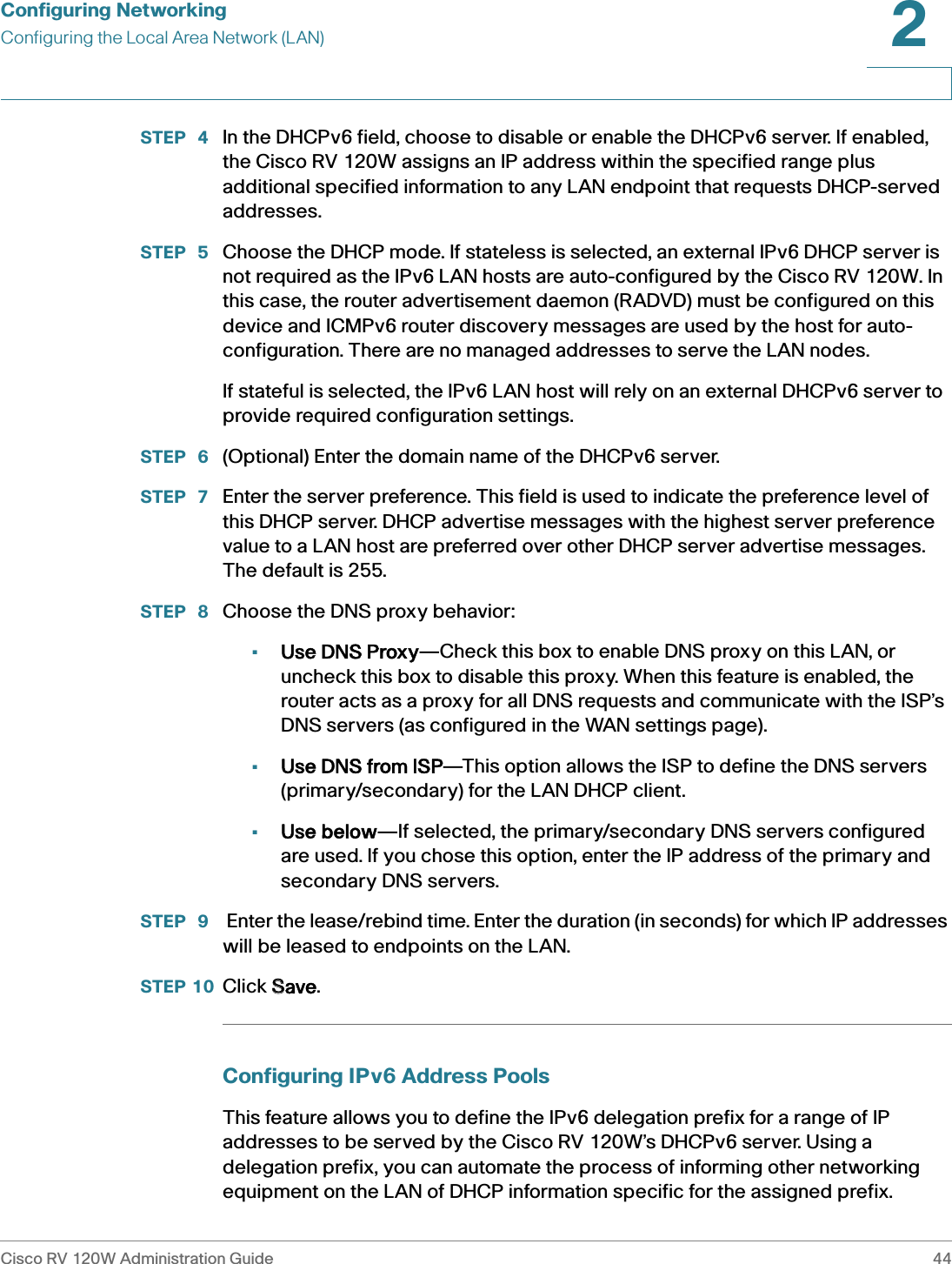 Configuring NetworkingConfiguring the Local Area Network (LAN)Cisco RV 120W Administration Guide 442 STEP  4 In the DHCPv6 field, choose to disable or enable the DHCPv6 server. If enabled, the Cisco RV 120W assigns an IP address within the specified range plus additional specified information to any LAN endpoint that requests DHCP-served addresses. STEP  5 Choose the DHCP mode. If stateless is selected, an external IPv6 DHCP server is not required as the IPv6 LAN hosts are auto-configured by the Cisco RV 120W. In this case, the router advertisement daemon (RADVD) must be configured on this device and ICMPv6 router discovery messages are used by the host for auto-configuration. There are no managed addresses to serve the LAN nodes. If stateful is selected, the IPv6 LAN host will rely on an external DHCPv6 server to provide required configuration settings. STEP  6 (Optional) Enter the domain name of the DHCPv6 server.STEP  7 Enter the server preference. This field is used to indicate the preference level of this DHCP server. DHCP advertise messages with the highest server preference value to a LAN host are preferred over other DHCP server advertise messages. The default is 255.STEP  8 Choose the DNS proxy behavior:•Use DNS Proxy—Check this box to enable DNS proxy on this LAN, or uncheck this box to disable this proxy. When this feature is enabled, the router acts as a proxy for all DNS requests and communicate with the ISP’s DNS servers (as configured in the WAN settings page).•Use DNS from ISP—This option allows the ISP to define the DNS servers (primary/secondary) for the LAN DHCP client.•Use below—If selected, the primary/secondary DNS servers configured are used. If you chose this option, enter the IP address of the primary and secondary DNS servers. STEP  9  Enter the lease/rebind time. Enter the duration (in seconds) for which IP addresses will be leased to endpoints on the LAN.STEP 10 Click SSave.Configuring IPv6 Address PoolsThis feature allows you to define the IPv6 delegation prefix for a range of IP addresses to be served by the Cisco RV 120W’s DHCPv6 server. Using a delegation prefix, you can automate the process of informing other networking equipment on the LAN of DHCP information specific for the assigned prefix.