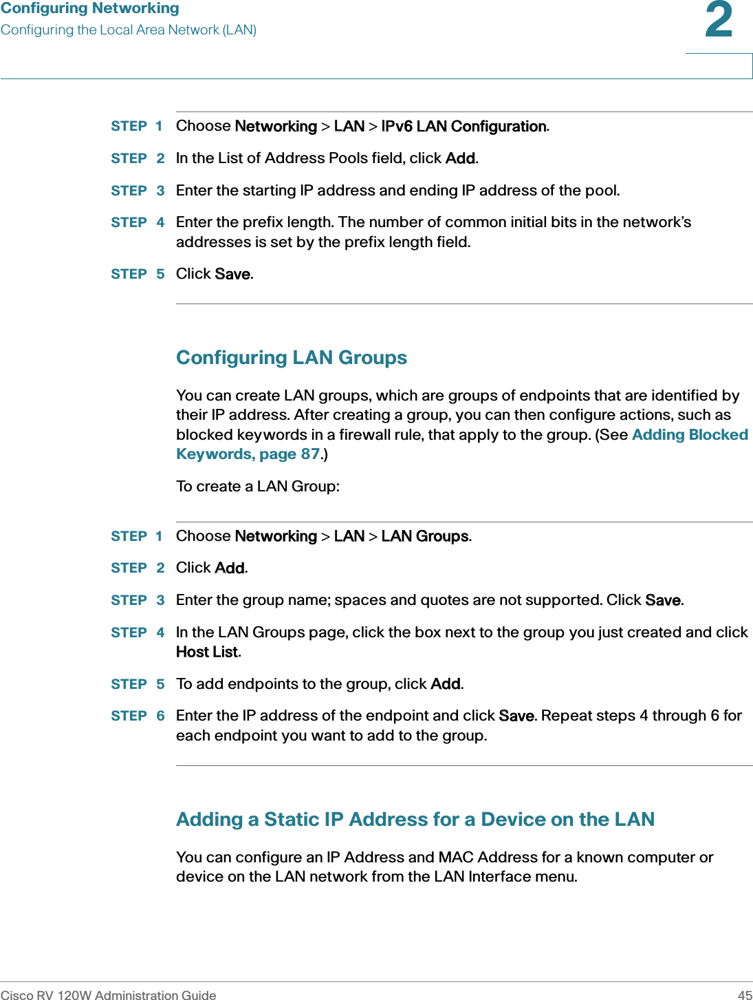 Configuring NetworkingConfiguring the Local Area Network (LAN)Cisco RV 120W Administration Guide 452 STEP 1 Choose NNetworking &gt; LLAN &gt; IIPv6 LAN Configuration.STEP  2 In the List of Address Pools field, click AAdd.STEP  3 Enter the starting IP address and ending IP address of the pool.STEP  4 Enter the prefix length. The number of common initial bits in the network’s addresses is set by the prefix length field.STEP  5 Click SSave.Configuring LAN GroupsYou can create LAN groups, which are groups of endpoints that are identified by their IP address. After creating a group, you can then configure actions, such as blocked keywords in a firewall rule, that apply to the group. (See Adding Blocked Keywords, page 87.)To create a LAN Group: STEP 1 Choose NNetworking &gt; LLAN &gt; LLAN Groups.STEP  2 Click AAdd.STEP  3 Enter the group name; spaces and quotes are not supported. Click SSave. STEP  4 In the LAN Groups page, click the box next to the group you just created and click Host List.STEP  5 To add endpoints to the group, click AAdd.STEP  6 Enter the IP address of the endpoint and click SSave. Repeat steps 4 through 6 for each endpoint you want to add to the group.Adding a Static IP Address for a Device on the LANYou can configure an IP Address and MAC Address for a known computer or device on the LAN network from the LAN Interface menu. 