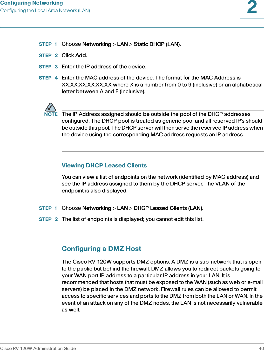 Configuring NetworkingConfiguring the Local Area Network (LAN)Cisco RV 120W Administration Guide 462 STEP 1 Choose NNetworking &gt; LLAN &gt; SStatic DHCP (LAN).STEP  2 Click AAdd.STEP  3 Enter the IP address of the device.STEP  4 Enter the MAC address of the device. The format for the MAC Address is XX:XX:XX:XX:XX:XX where X is a number from 0 to 9 (inclusive) or an alphabetical letter between A and F (inclusive).NOTE The IP Address assigned should be outside the pool of the DHCP addresses configured. The DHCP pool is treated as generic pool and all reserved IP&apos;s should be outside this pool. The DHCP server will then serve the reserved IP address when the device using the corresponding MAC address requests an IP address.Viewing DHCP Leased ClientsYou can view a list of endpoints on the network (identified by MAC address) and see the IP address assigned to them by the DHCP server. The VLAN of the endpoint is also displayed.STEP 1 Choose NNetworking &gt; LLAN &gt; DDHCP Leased Clients (LAN).STEP  2 The list of endpoints is displayed; you cannot edit this list.Configuring a DMZ HostThe Cisco RV 120W supports DMZ options. A DMZ is a sub-network that is open to the public but behind the firewall. DMZ allows you to redirect packets going to your WAN port IP address to a particular IP address in your LAN. It is recommended that hosts that must be exposed to the WAN (such as web or e-mail servers) be placed in the DMZ network. Firewall rules can be allowed to permit access to specific services and ports to the DMZ from both the LAN or WAN. In the event of an attack on any of the DMZ nodes, the LAN is not necessarily vulnerable as well. 