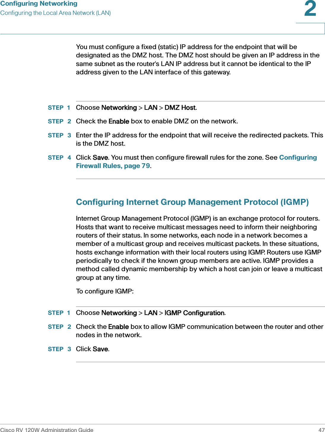Configuring NetworkingConfiguring the Local Area Network (LAN)Cisco RV 120W Administration Guide 472 You must configure a fixed (static) IP address for the endpoint that will be designated as the DMZ host. The DMZ host should be given an IP address in the same subnet as the router&apos;s LAN IP address but it cannot be identical to the IP address given to the LAN interface of this gateway. STEP 1 Choose NNetworking &gt; LLAN &gt; DDMZ Host.STEP  2 Check the EEnable box to enable DMZ on the network.STEP  3 Enter the IP address for the endpoint that will receive the redirected packets. This is the DMZ host.STEP  4 Click SSave. You must then configure firewall rules for the zone. See Configuring Firewall Rules, page 79.Configuring Internet Group Management Protocol (IGMP)Internet Group Management Protocol (IGMP) is an exchange protocol for routers. Hosts that want to receive multicast messages need to inform their neighboring routers of their status. In some networks, each node in a network becomes a member of a multicast group and receives multicast packets. In these situations, hosts exchange information with their local routers using IGMP. Routers use IGMP periodically to check if the known group members are active. IGMP provides a method called dynamic membership by which a host can join or leave a multicast group at any time. To configure IGMP:STEP 1 Choose NNetworking &gt; LLAN &gt; IIGMP Configuration.STEP  2 Check the EEnable box to allow IGMP communication between the router and other nodes in the network.STEP  3 Click SSave.