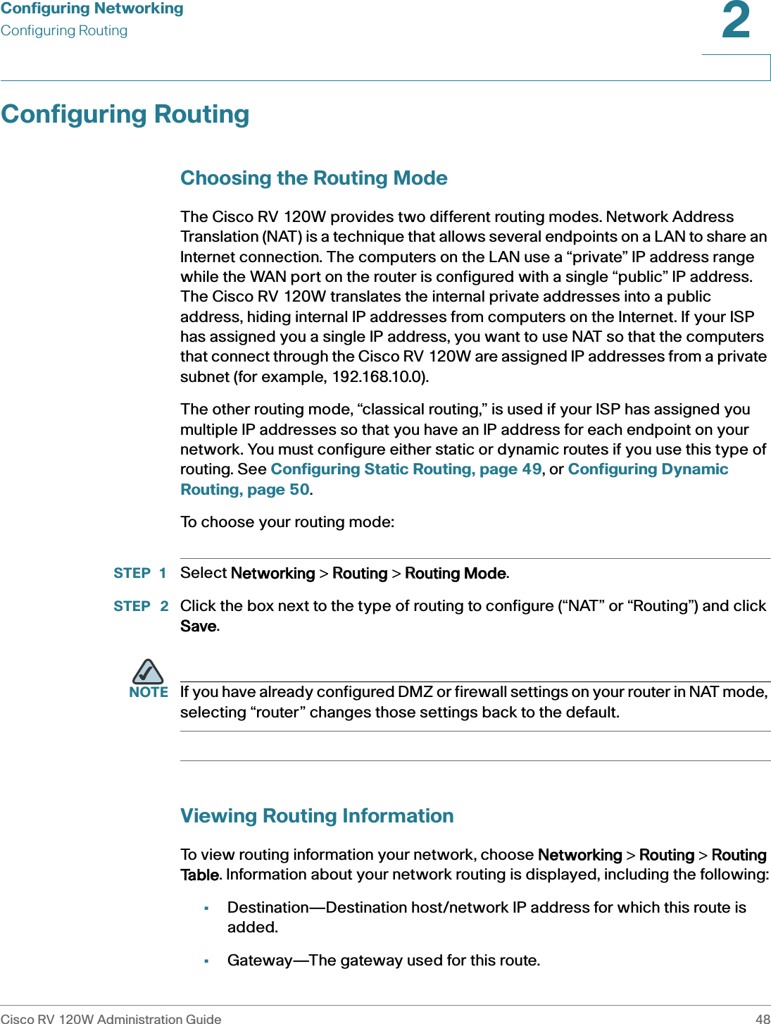 Configuring NetworkingConfiguring RoutingCisco RV 120W Administration Guide 482 Configuring RoutingChoosing the Routing ModeThe Cisco RV 120W provides two different routing modes. Network Address Translation (NAT) is a technique that allows several endpoints on a LAN to share an Internet connection. The computers on the LAN use a “private” IP address range while the WAN port on the router is configured with a single “public” IP address. The Cisco RV 120W translates the internal private addresses into a public address, hiding internal IP addresses from computers on the Internet. If your ISP has assigned you a single IP address, you want to use NAT so that the computers that connect through the Cisco RV 120W are assigned IP addresses from a private subnet (for example, 192.168.10.0). The other routing mode, “classical routing,” is used if your ISP has assigned you multiple IP addresses so that you have an IP address for each endpoint on your network. You must configure either static or dynamic routes if you use this type of routing. See Configuring Static Routing, page 49, or Configuring Dynamic Routing, page 50.To choose your routing mode:STEP 1 Select NNetworking &gt; RRouting &gt; RRouting Mode.STEP  2 Click the box next to the type of routing to configure (“NAT” or “Routing”) and click Save.NOTE If you have already configured DMZ or firewall settings on your router in NAT mode, selecting “router” changes those settings back to the default.Viewing Routing InformationTo view routing information your network, choose NNetworking &gt; RRouting &gt; RRouting Table. Information about your network routing is displayed, including the following:•Destination—Destination host/network IP address for which this route is added.•Gateway—The gateway used for this route.