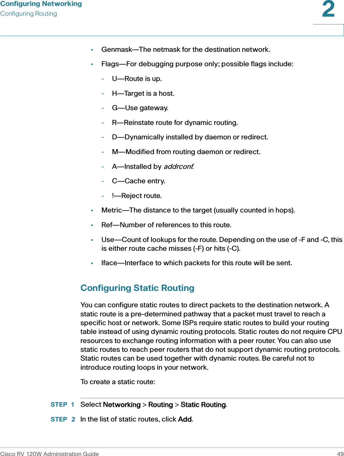 Configuring NetworkingConfiguring RoutingCisco RV 120W Administration Guide 492 •Genmask—The netmask for the destination network.•Flags—For debugging purpose only; possible flags include:-U—Route is up.-H—Target is a host.-G—Use gateway.-R—Reinstate route for dynamic routing.-D—Dynamically installed by daemon or redirect.-M—Modified from routing daemon or redirect.-A—Installed by addrconf.-C—Cache entry.-!—Reject route.•Metric—The distance to the target (usually counted in hops).•Ref—Number of references to this route.•Use—Count of lookups for the route. Depending on the use of -F and -C, this is either route cache misses (-F) or hits (-C).•Iface—Interface to which packets for this route will be sent.Configuring Static RoutingYou can configure static routes to direct packets to the destination network. A static route is a pre-determined pathway that a packet must travel to reach a specific host or network. Some ISPs require static routes to build your routing table instead of using dynamic routing protocols. Static routes do not require CPU resources to exchange routing information with a peer router. You can also use static routes to reach peer routers that do not support dynamic routing protocols. Static routes can be used together with dynamic routes. Be careful not to introduce routing loops in your network.To create a static route:STEP 1 Select NNetworking &gt; RRouting &gt; SStatic Routing.STEP  2 In the list of static routes, click AAdd.