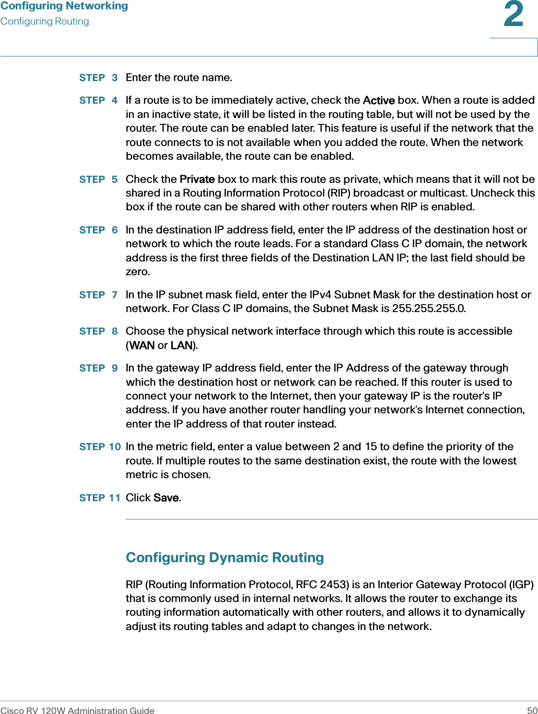 Configuring NetworkingConfiguring RoutingCisco RV 120W Administration Guide 502 STEP  3 Enter the route name.STEP  4 If a route is to be immediately active, check the AActive box. When a route is added in an inactive state, it will be listed in the routing table, but will not be used by the router. The route can be enabled later. This feature is useful if the network that the route connects to is not available when you added the route. When the network becomes available, the route can be enabled. STEP  5 Check the PPrivate box to mark this route as private, which means that it will not be shared in a Routing Information Protocol (RIP) broadcast or multicast. Uncheck this box if the route can be shared with other routers when RIP is enabled.STEP  6 In the destination IP address field, enter the IP address of the destination host or network to which the route leads. For a standard Class C IP domain, the network address is the first three fields of the Destination LAN IP; the last field should be zero.STEP  7 In the IP subnet mask field, enter the IPv4 Subnet Mask for the destination host or network. For Class C IP domains, the Subnet Mask is 255.255.255.0.STEP  8 Choose the physical network interface through which this route is accessible (WWAN or LLAN).STEP  9 In the gateway IP address field, enter the IP Address of the gateway through which the destination host or network can be reached. If this router is used to connect your network to the Internet, then your gateway IP is the router&apos;s IP address. If you have another router handling your network&apos;s Internet connection, enter the IP address of that router instead.STEP 10 In the metric field, enter a value between 2 and 15 to define the priority of the route. If multiple routes to the same destination exist, the route with the lowest metric is chosen.STEP 11 Click SSave.Configuring Dynamic RoutingRIP (Routing Information Protocol, RFC 2453) is an Interior Gateway Protocol (IGP) that is commonly used in internal networks. It allows the router to exchange its routing information automatically with other routers, and allows it to dynamically adjust its routing tables and adapt to changes in the network.