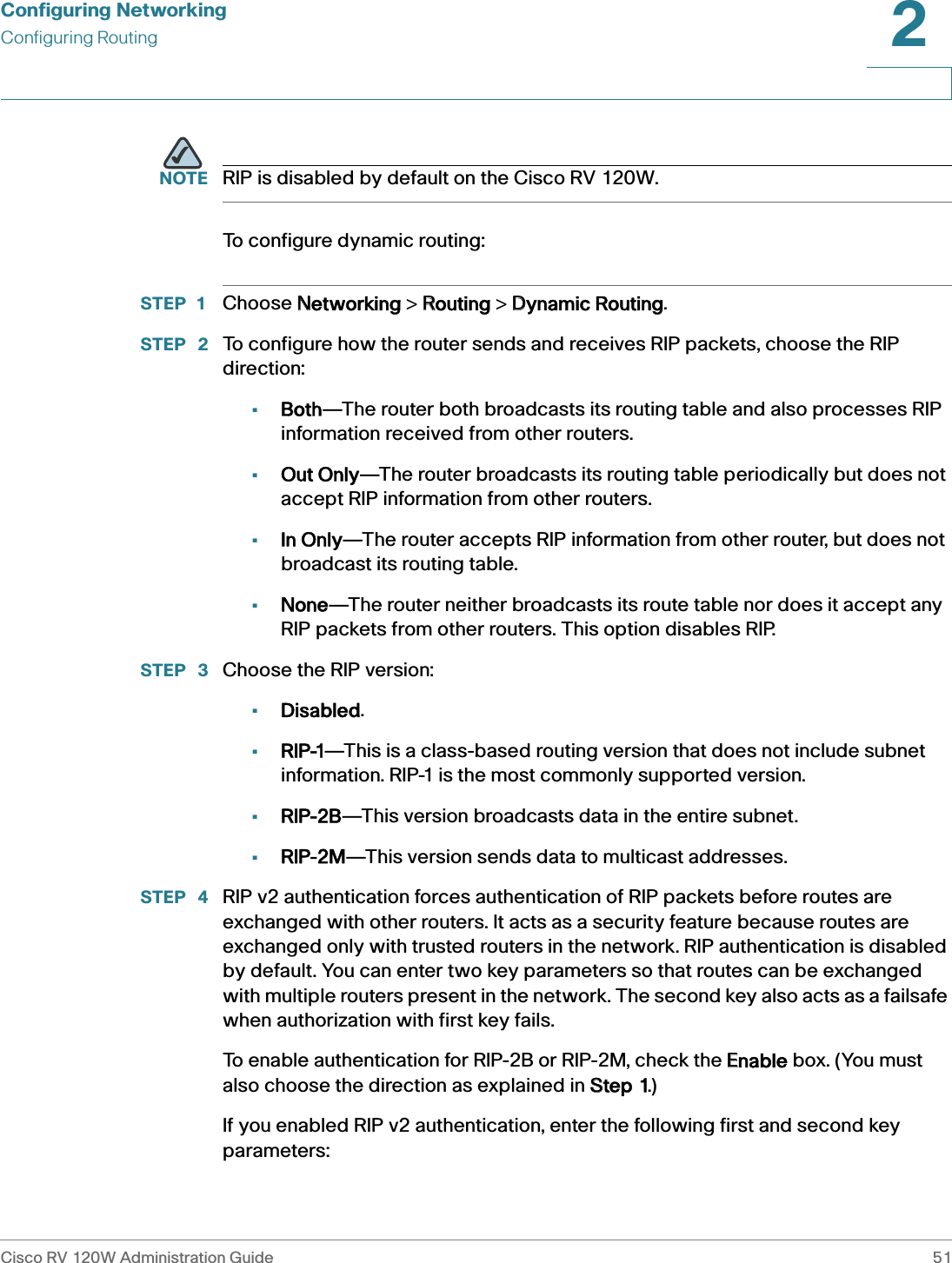 Configuring NetworkingConfiguring RoutingCisco RV 120W Administration Guide 512 NOTE RIP is disabled by default on the Cisco RV 120W.To configure dynamic routing:STEP 1 Choose NNetworking &gt; RRouting &gt; DDynamic Routing.STEP  2 To configure how the router sends and receives RIP packets, choose the RIP direction: •Both—The router both broadcasts its routing table and also processes RIP information received from other routers. •Out Only—The router broadcasts its routing table periodically but does not accept RIP information from other routers. •In Only—The router accepts RIP information from other router, but does not broadcast its routing table.•None—The router neither broadcasts its route table nor does it accept any RIP packets from other routers. This option disables RIP.STEP  3 Choose the RIP version:•Disabled.•RIP-1—This is a class-based routing version that does not include subnet information. RIP-1 is the most commonly supported version. •RIP-2B—This version broadcasts data in the entire subnet.•RIP-2M—This version sends data to multicast addresses. STEP  4 RIP v2 authentication forces authentication of RIP packets before routes are exchanged with other routers. It acts as a security feature because routes are exchanged only with trusted routers in the network. RIP authentication is disabled by default. You can enter two key parameters so that routes can be exchanged with multiple routers present in the network. The second key also acts as a failsafe when authorization with first key fails.To enable authentication for RIP-2B or RIP-2M, check the EEnable box. (You must also choose the direction as explained in SStep 1.)If you enabled RIP v2 authentication, enter the following first and second key parameters: