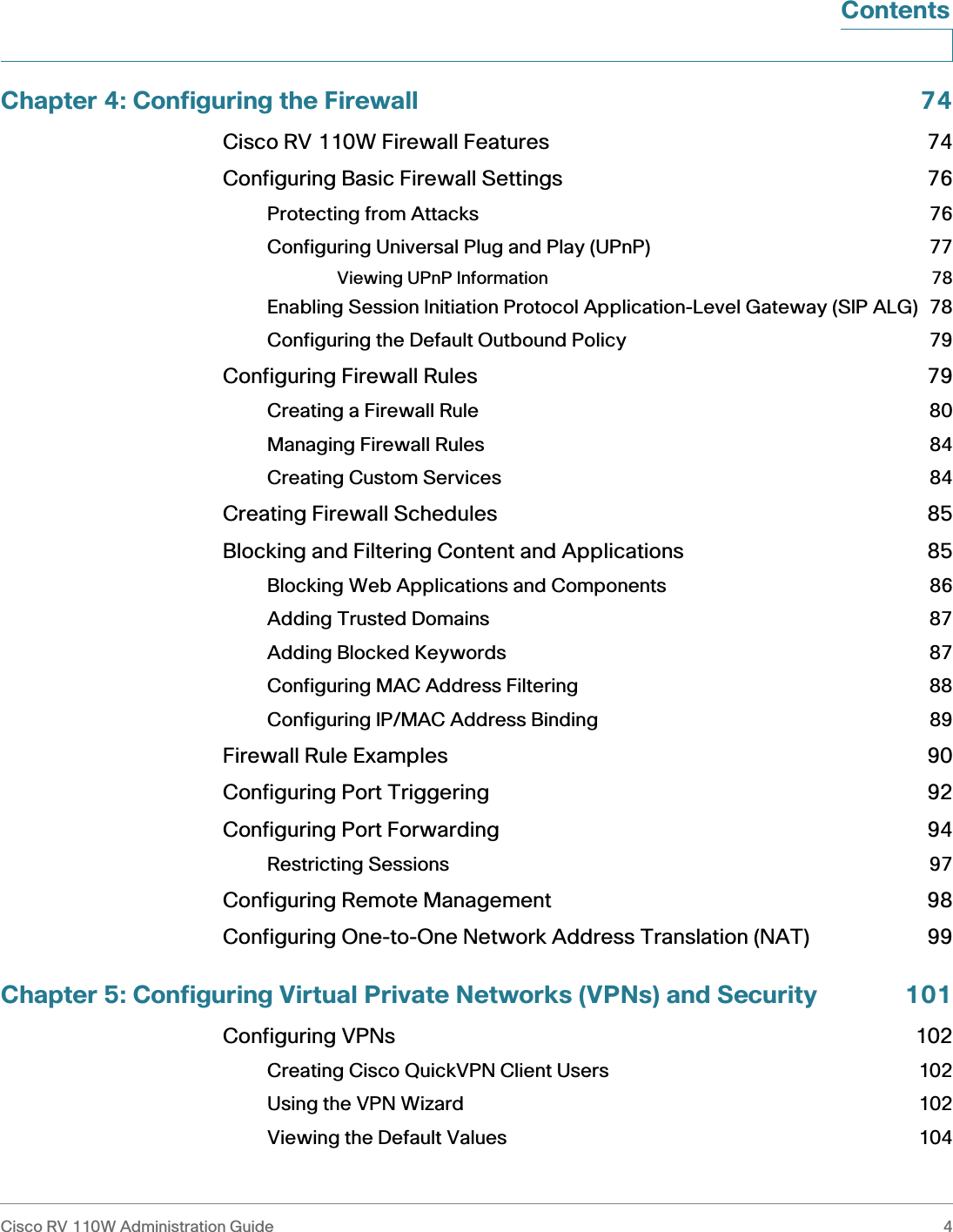 Cisco RV 110W Administration Guide 4 ContentsChapter 4: Configuring the Firewall 74Cisco RV 110W Firewall Features 74Configuring Basic Firewall Settings 76Protecting from Attacks 76Configuring Universal Plug and Play (UPnP) 77Viewing UPnP Information 78Enabling Session Initiation Protocol Application-Level Gateway (SIP ALG) 78Configuring the Default Outbound Policy 79Configuring Firewall Rules 79Creating a Firewall Rule 80Managing Firewall Rules 84Creating Custom Services 84Creating Firewall Schedules 85Blocking and Filtering Content and Applications 85Blocking Web Applications and Components 86Adding Trusted Domains 87Adding Blocked Keywords 87Configuring MAC Address Filtering 88Configuring IP/MAC Address Binding 89Firewall Rule Examples 90Configuring Port Triggering 92Configuring Port Forwarding 94Restricting Sessions 97Configuring Remote Management 98Configuring One-to-One Network Address Translation (NAT) 99Chapter 5: Configuring Virtual Private Networks (VPNs) and Security 101Configuring VPNs 102Creating Cisco QuickVPN Client Users 102Using the VPN Wizard 102Viewing the Default Values 104