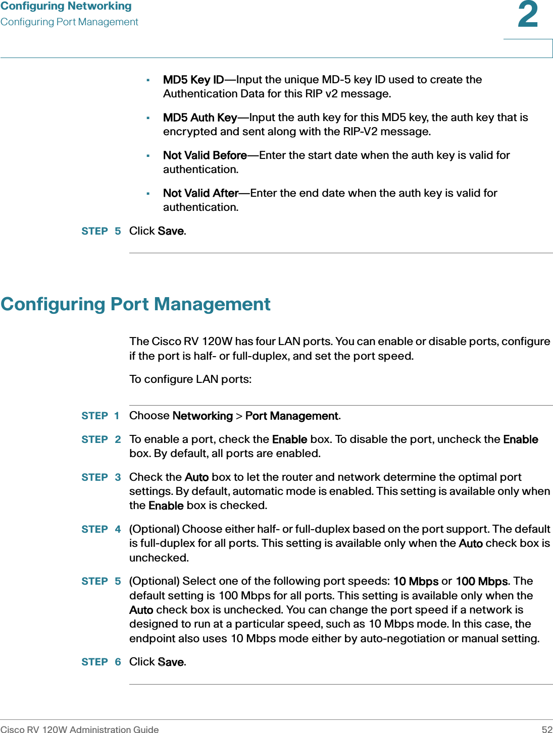 Configuring NetworkingConfiguring Port ManagementCisco RV 120W Administration Guide 522 •MD5 Key ID—Input the unique MD-5 key ID used to create the Authentication Data for this RIP v2 message.•MD5 Auth Key—Input the auth key for this MD5 key, the auth key that is encrypted and sent along with the RIP-V2 message.•Not Valid Before—Enter the start date when the auth key is valid for authentication.•Not Valid After—Enter the end date when the auth key is valid for authentication.STEP  5 Click SSave. Configuring Port ManagementThe Cisco RV 120W has four LAN ports. You can enable or disable ports, configure if the port is half- or full-duplex, and set the port speed.To configure LAN ports:STEP 1 Choose NNetworking &gt; PPort Management.STEP  2 To enable a port, check the  Enable box. To disable the port, uncheck the EEnable box. By default, all ports are enabled. STEP  3 Check the AAuto box to let the router and network determine the optimal port settings. By default, automatic mode is enabled. This setting is available only when the EEnable box is checked.STEP  4 (Optional) Choose either half- or full-duplex based on the port support. The default is full-duplex for all ports. This setting is available only when the AAuto check box is unchecked.STEP  5 (Optional) Select one of the following port speeds: 110 Mbps or 1100 Mbps. The default setting is 100 Mbps for all ports. This setting is available only when the Auto check box is unchecked. You can change the port speed if a network is designed to run at a particular speed, such as 10 Mbps mode. In this case, the endpoint also uses 10 Mbps mode either by auto-negotiation or manual setting. STEP  6 Click SSave.