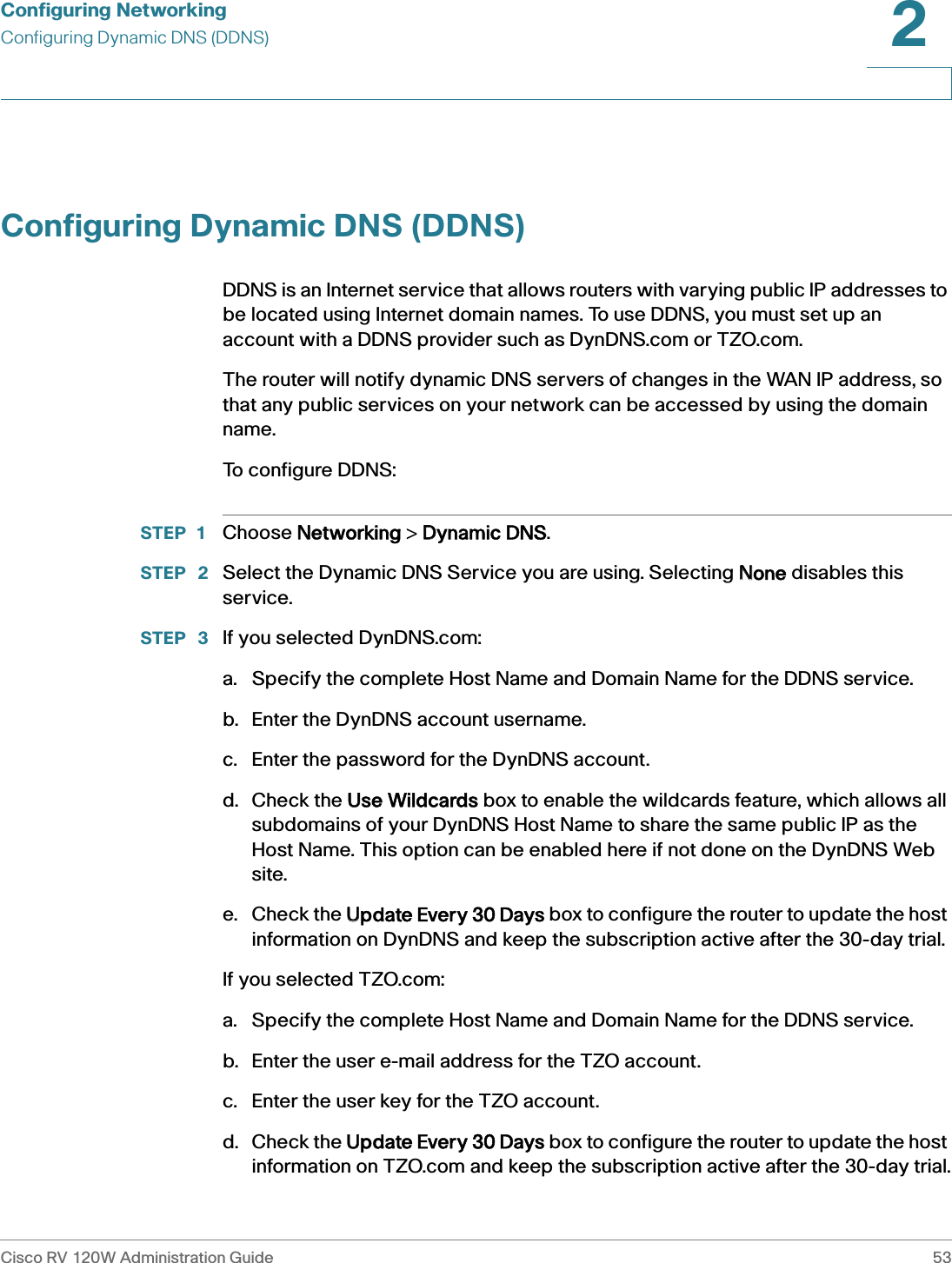 Configuring NetworkingConfiguring Dynamic DNS (DDNS)Cisco RV 120W Administration Guide 532 Configuring Dynamic DNS (DDNS)DDNS is an Internet service that allows routers with varying public IP addresses to be located using Internet domain names. To use DDNS, you must set up an account with a DDNS provider such as DynDNS.com or TZO.com. The router will notify dynamic DNS servers of changes in the WAN IP address, so that any public services on your network can be accessed by using the domain name.To configure DDNS:STEP 1 Choose NNetworking &gt; DDynamic DNS.STEP  2 Select the Dynamic DNS Service you are using. Selecting NNone disables this service.STEP  3 If you selected DynDNS.com:a. Specify the complete Host Name and Domain Name for the DDNS service. b. Enter the DynDNS account username. c. Enter the password for the DynDNS account.d. Check the UUse Wildcards box to enable the wildcards feature, which allows all subdomains of your DynDNS Host Name to share the same public IP as the Host Name. This option can be enabled here if not done on the DynDNS Web site. e. Check the UUpdate Every 30 Days box to configure the router to update the host information on DynDNS and keep the subscription active after the 30-day trial.If you selected TZO.com:a. Specify the complete Host Name and Domain Name for the DDNS service. b. Enter the user e-mail address for the TZO account. c. Enter the user key for the TZO account.d. Check the UUpdate Every 30 Days box to configure the router to update the host information on TZO.com and keep the subscription active after the 30-day trial.