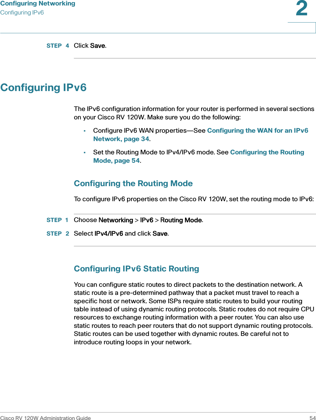 Configuring NetworkingConfiguring IPv6Cisco RV 120W Administration Guide 542 STEP  4 Click SSave.Configuring IPv6The IPv6 configuration information for your router is performed in several sections on your Cisco RV 120W. Make sure you do the following:•Configure IPv6 WAN properties—See Configuring the WAN for an IPv6 Network, page 34.•Set the Routing Mode to IPv4/IPv6 mode. See Configuring the Routing Mode, page 54.Configuring the Routing ModeTo configure IPv6 properties on the Cisco RV 120W, set the routing mode to IPv6:STEP 1 Choose NNetworking &gt; IIPv6 &gt; RRouting Mode.STEP  2 Select IIPv4/IPv6 and click SSave.Configuring IPv6 Static RoutingYou can configure static routes to direct packets to the destination network. A static route is a pre-determined pathway that a packet must travel to reach a specific host or network. Some ISPs require static routes to build your routing table instead of using dynamic routing protocols. Static routes do not require CPU resources to exchange routing information with a peer router. You can also use static routes to reach peer routers that do not support dynamic routing protocols. Static routes can be used together with dynamic routes. Be careful not to introduce routing loops in your network.