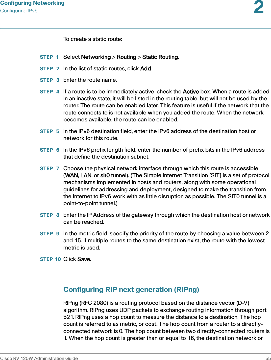 Configuring NetworkingConfiguring IPv6Cisco RV 120W Administration Guide 552 To create a static route:STEP 1 Select NNetworking &gt; RRouting &gt; SStatic Routing.STEP  2 In the list of static routes, click AAdd.STEP  3 Enter the route name.STEP  4 If a route is to be immediately active, check the AActive box. When a route is added in an inactive state, it will be listed in the routing table, but will not be used by the router. The route can be enabled later. This feature is useful if the network that the route connects to is not available when you added the route. When the network becomes available, the route can be enabled. STEP  5 In the IPv6 destination field, enter the IPv6 address of the destination host or network for this route.STEP  6 In the IPv6 prefix length field, enter the number of prefix bits in the IPv6 address that define the destination subnet. STEP  7 Choose the physical network interface through which this route is accessible (WWAN, LLAN, or ssit0 tunnel). (The Simple Internet Transition [SIT] is a set of protocol mechanisms implemented in hosts and routers, along with some operational guidelines for addressing and deployment, designed to make the transition from the Internet to IPv6 work with as little disruption as possible. The SIT0 tunnel is a point-to-point tunnel.)STEP  8 Enter the IP Address of the gateway through which the destination host or network can be reached. STEP  9 In the metric field, specify the priority of the route by choosing a value between 2 and 15. If multiple routes to the same destination exist, the route with the lowest metric is used. STEP 10 Click SSave.Configuring RIP next generation (RIPng)RIPng (RFC 2080) is a routing protocol based on the distance vector (D-V) algorithm. RIPng uses UDP packets to exchange routing information through port 521. RIPng uses a hop count to measure the distance to a destination. The hop count is referred to as metric, or cost. The hop count from a router to a directly-connected network is 0. The hop count between two directly-connected routers is 1. When the hop count is greater than or equal to 16, the destination network or 