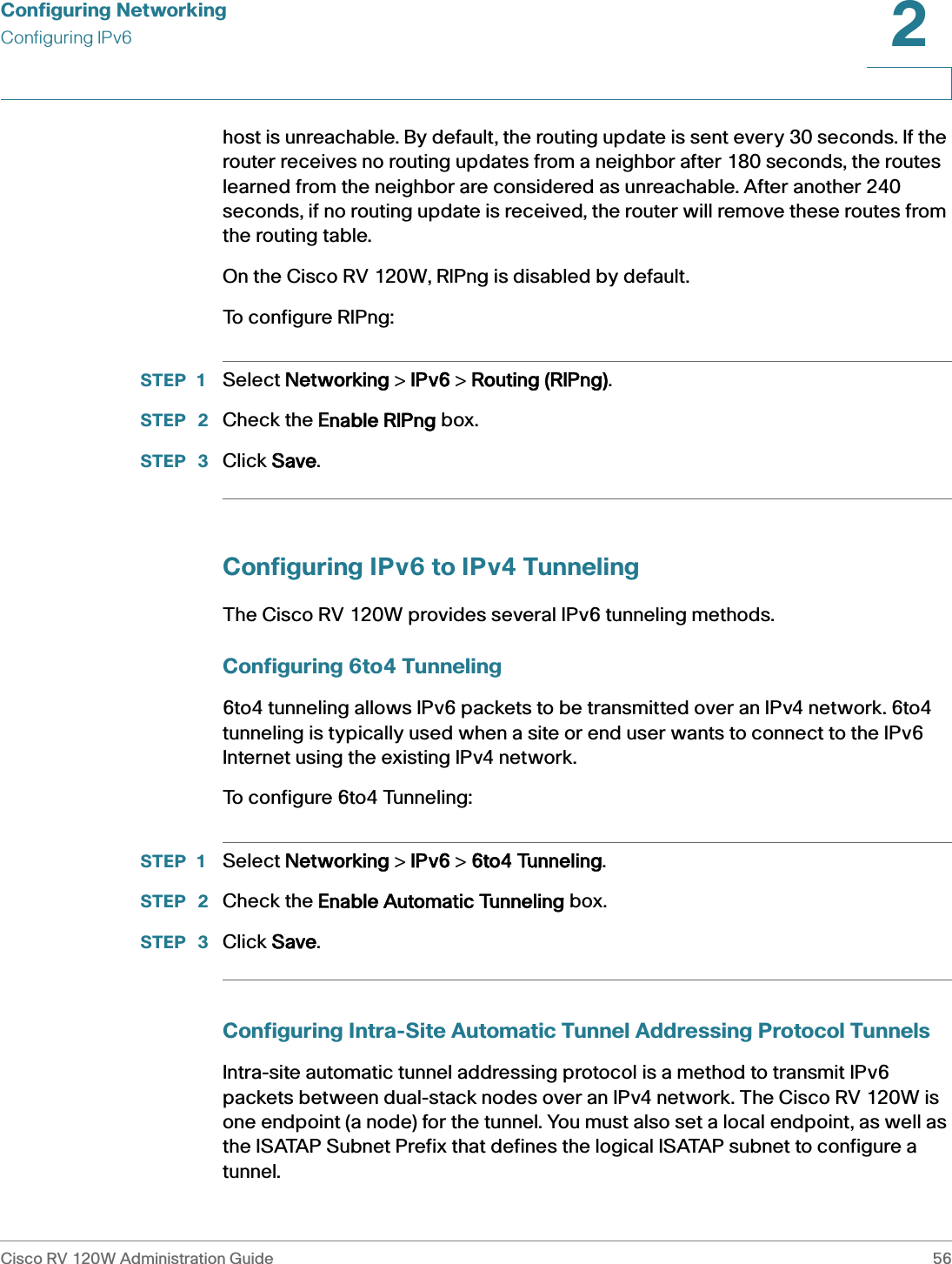 Configuring NetworkingConfiguring IPv6Cisco RV 120W Administration Guide 562 host is unreachable. By default, the routing update is sent every 30 seconds. If the router receives no routing updates from a neighbor after 180 seconds, the routes learned from the neighbor are considered as unreachable. After another 240 seconds, if no routing update is received, the router will remove these routes from the routing table.On the Cisco RV 120W, RIPng is disabled by default.To configure RIPng:STEP 1 Select NNetworking &gt; IIPv6 &gt; RRouting (RIPng).STEP  2 Check the EEnable RIPng box.STEP  3 Click SSave.Configuring IPv6 to IPv4 TunnelingThe Cisco RV 120W provides several IPv6 tunneling methods.Configuring 6to4 Tunneling6to4 tunneling allows IPv6 packets to be transmitted over an IPv4 network. 6to4 tunneling is typically used when a site or end user wants to connect to the IPv6 Internet using the existing IPv4 network. To configure 6to4 Tunneling:STEP 1 Select NNetworking &gt; IIPv6 &gt; 66to4 Tunneling.STEP  2 Check the EEnable Automatic Tunneling box.STEP  3 Click SSave.Configuring Intra-Site Automatic Tunnel Addressing Protocol TunnelsIntra-site automatic tunnel addressing protocol is a method to transmit IPv6 packets between dual-stack nodes over an IPv4 network. The Cisco RV 120W is one endpoint (a node) for the tunnel. You must also set a local endpoint, as well as the ISATAP Subnet Prefix that defines the logical ISATAP subnet to configure a tunnel.