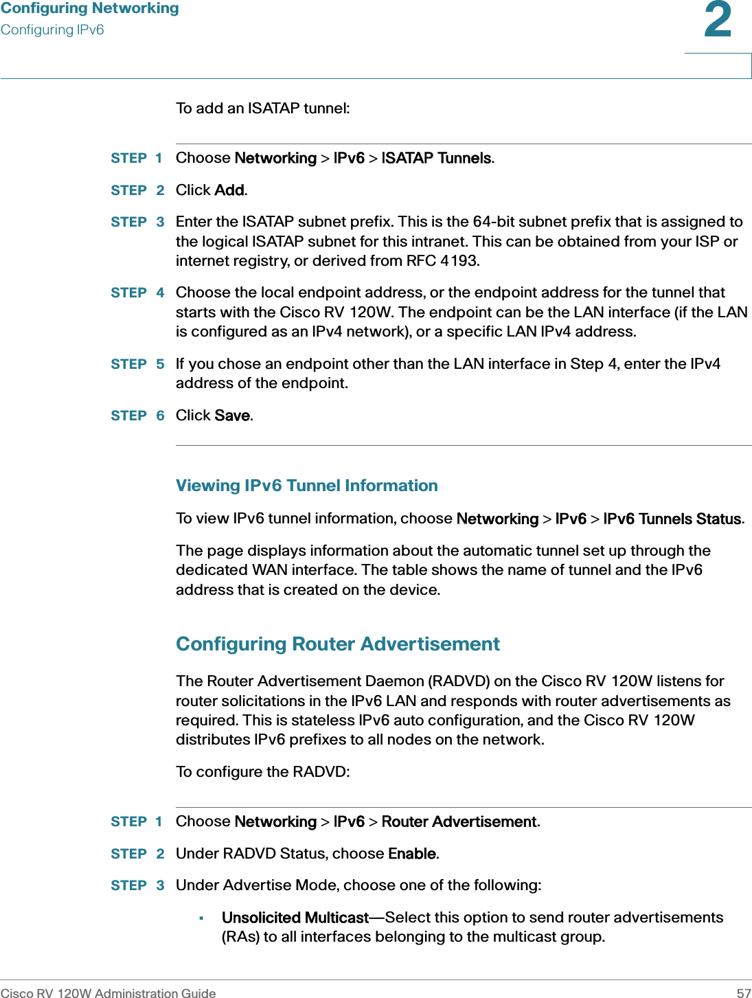 Configuring NetworkingConfiguring IPv6Cisco RV 120W Administration Guide 572 To add an ISATAP tunnel:STEP 1 Choose NNetworking &gt; IIPv6 &gt; IISATAP Tunnels.STEP  2 Click AAdd.STEP  3 Enter the ISATAP subnet prefix. This is the 64-bit subnet prefix that is assigned to the logical ISATAP subnet for this intranet. This can be obtained from your ISP or internet registry, or derived from RFC 4193. STEP  4 Choose the local endpoint address, or the endpoint address for the tunnel that starts with the Cisco RV 120W. The endpoint can be the LAN interface (if the LAN is configured as an IPv4 network), or a specific LAN IPv4 address. STEP  5 If you chose an endpoint other than the LAN interface in Step 4, enter the IPv4 address of the endpoint.STEP  6 Click SSave.Viewing IPv6 Tunnel InformationTo view IPv6 tunnel information, choose NNetworking &gt; IIPv6 &gt; IIPv6 Tunnels Status.The page displays information about the automatic tunnel set up through the dedicated WAN interface. The table shows the name of tunnel and the IPv6 address that is created on the device.Configuring Router Advertisement The Router Advertisement Daemon (RADVD) on the Cisco RV 120W listens for router solicitations in the IPv6 LAN and responds with router advertisements as required. This is stateless IPv6 auto configuration, and the Cisco RV 120W distributes IPv6 prefixes to all nodes on the network.To configure the RADVD:STEP 1 Choose NNetworking &gt; IIPv6 &gt; RRouter Advertisement.STEP  2 Under RADVD Status, choose EEnable.STEP  3 Under Advertise Mode, choose one of the following:•Unsolicited Multicast—Select this option to send router advertisements (RAs) to all interfaces belonging to the multicast group.