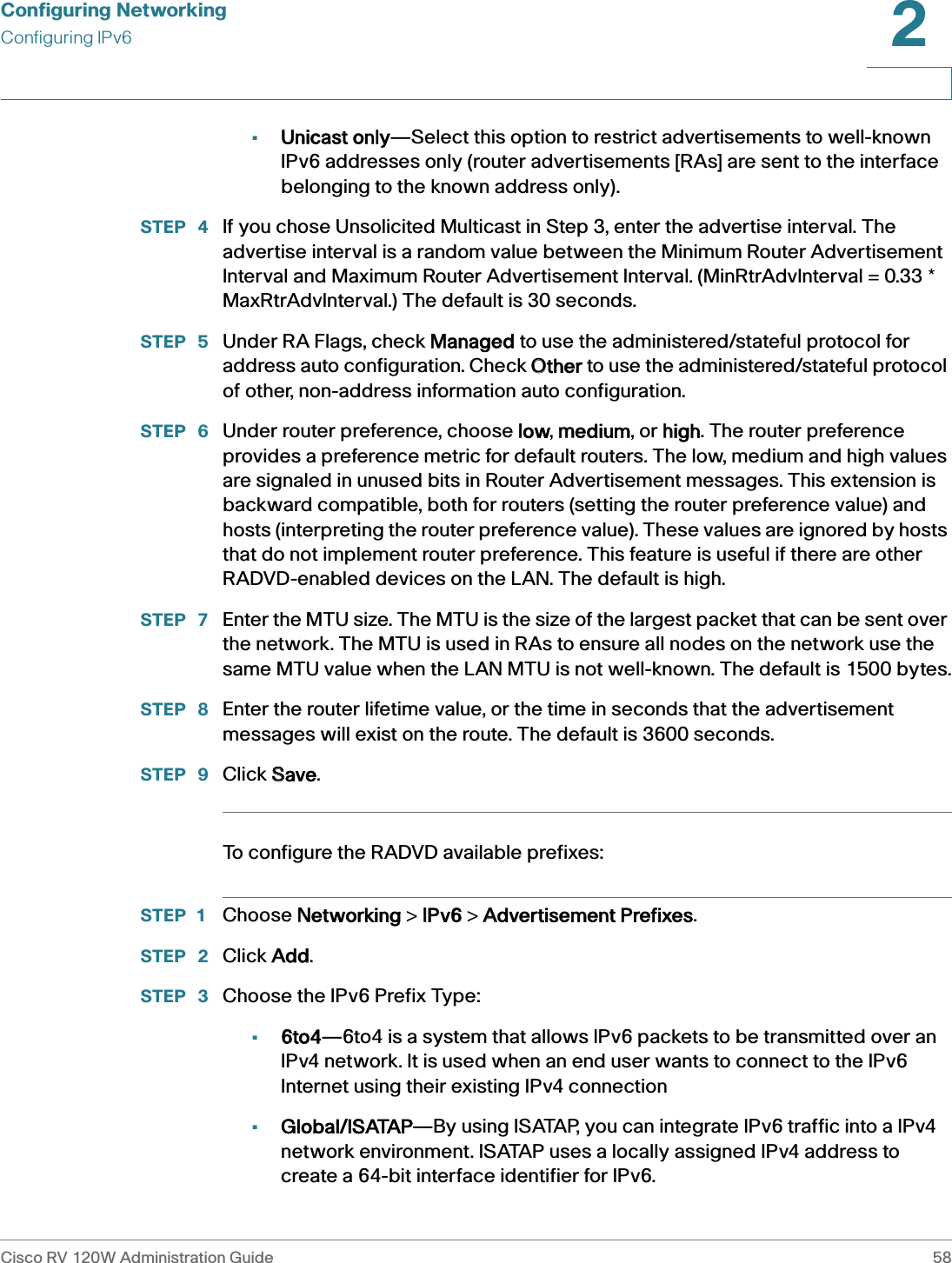 Configuring NetworkingConfiguring IPv6Cisco RV 120W Administration Guide 582 •Unicast only—Select this option to restrict advertisements to well-known IPv6 addresses only (router advertisements [RAs] are sent to the interface belonging to the known address only).STEP  4 If you chose Unsolicited Multicast in Step 3, enter the advertise interval. The advertise interval is a random value between the Minimum Router Advertisement Interval and Maximum Router Advertisement Interval. (MinRtrAdvInterval = 0.33 * MaxRtrAdvInterval.) The default is 30 seconds.STEP  5 Under RA Flags, check MManaged to use the administered/stateful protocol for address auto configuration. Check OOther to use the administered/stateful protocol of other, non-address information auto configuration.STEP  6 Under router preference, choose llow, mmedium, or hhigh. The router preference provides a preference metric for default routers. The low, medium and high values are signaled in unused bits in Router Advertisement messages. This extension is backward compatible, both for routers (setting the router preference value) and hosts (interpreting the router preference value). These values are ignored by hosts that do not implement router preference. This feature is useful if there are other RADVD-enabled devices on the LAN. The default is high. STEP  7 Enter the MTU size. The MTU is the size of the largest packet that can be sent over the network. The MTU is used in RAs to ensure all nodes on the network use the same MTU value when the LAN MTU is not well-known. The default is 1500 bytes.STEP  8 Enter the router lifetime value, or the time in seconds that the advertisement messages will exist on the route. The default is 3600 seconds.STEP  9 Click SSave.To configure the RADVD available prefixes:STEP 1 Choose NNetworking &gt; IIPv6 &gt; AAdvertisement Prefixes.STEP  2 Click AAdd.STEP  3 Choose the IPv6 Prefix Type:•6to4—6to4 is a system that allows IPv6 packets to be transmitted over an IPv4 network. It is used when an end user wants to connect to the IPv6 Internet using their existing IPv4 connection•Global/ISATAP—By using ISATAP, you can integrate IPv6 traffic into a IPv4 network environment. ISATAP uses a locally assigned IPv4 address to create a 64-bit interface identifier for IPv6.