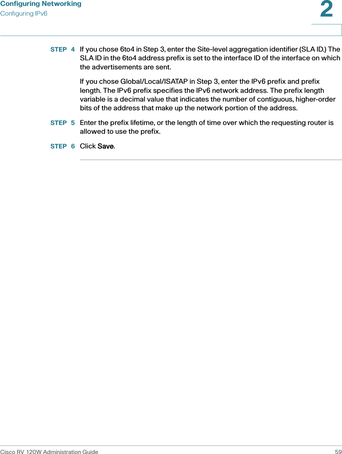 Configuring NetworkingConfiguring IPv6Cisco RV 120W Administration Guide 592 STEP  4 If you chose 6to4 in Step 3, enter the Site-level aggregation identifier (SLA ID.) The SLA ID in the 6to4 address prefix is set to the interface ID of the interface on which the advertisements are sent.If you chose Global/Local/ISATAP in Step 3, enter the IPv6 prefix and prefix length. The IPv6 prefix specifies the IPv6 network address. The prefix length variable is a decimal value that indicates the number of contiguous, higher-order bits of the address that make up the network portion of the address.STEP  5 Enter the prefix lifetime, or the length of time over which the requesting router is allowed to use the prefix.STEP  6 Click SSave.