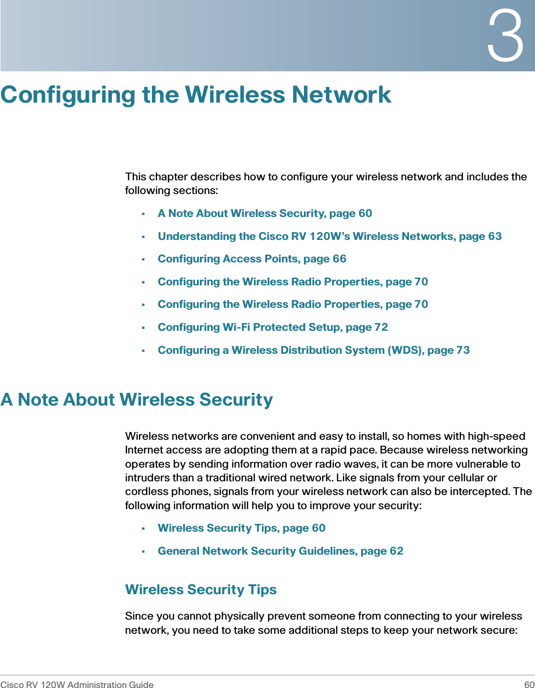 3Cisco RV 120W Administration Guide 60 Configuring the Wireless NetworkThis chapter describes how to configure your wireless network and includes the following sections:•A Note About Wireless Security, page 60•Understanding the Cisco RV 120W’s Wireless Networks, page 63•Configuring Access Points, page 66•Configuring the Wireless Radio Properties, page 70•Configuring the Wireless Radio Properties, page 70•Configuring Wi-Fi Protected Setup, page 72•Configuring a Wireless Distribution System (WDS), page 73A Note About Wireless SecurityWireless networks are convenient and easy to install, so homes with high-speed Internet access are adopting them at a rapid pace. Because wireless networking operates by sending information over radio waves, it can be more vulnerable to intruders than a traditional wired network. Like signals from your cellular or cordless phones, signals from your wireless network can also be intercepted. The following information will help you to improve your security:•Wireless Security Tips, page 60•General Network Security Guidelines, page 62Wireless Security TipsSince you cannot physically prevent someone from connecting to your wireless network, you need to take some additional steps to keep your network secure: