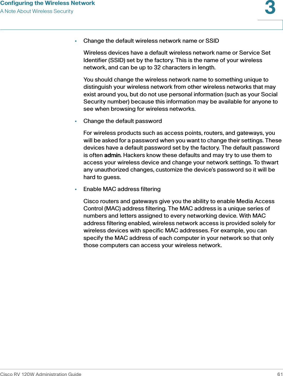 Configuring the Wireless NetworkA Note About Wireless SecurityCisco RV 120W Administration Guide 613 •Change the default wireless network name or SSIDWireless devices have a default wireless network name or Service Set Identifier (SSID) set by the factory. This is the name of your wireless network, and can be up to 32 characters in length. You should change the wireless network name to something unique to distinguish your wireless network from other wireless networks that may exist around you, but do not use personal information (such as your Social Security number) because this information may be available for anyone to see when browsing for wireless networks. •Change the default passwordFor wireless products such as access points, routers, and gateways, you will be asked for a password when you want to change their settings. These devices have a default password set by the factory. The default password is often aadmin. Hackers know these defaults and may try to use them to access your wireless device and change your network settings. To thwart any unauthorized changes, customize the device’s password so it will be hard to guess.•Enable MAC address filteringCisco routers and gateways give you the ability to enable Media Access Control (MAC) address filtering. The MAC address is a unique series of numbers and letters assigned to every networking device. With MAC address filtering enabled, wireless network access is provided solely for wireless devices with specific MAC addresses. For example, you can specify the MAC address of each computer in your network so that only those computers can access your wireless network. 