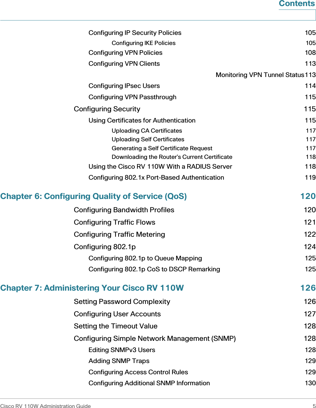 Cisco RV 110W Administration Guide 5 ContentsConfiguring IP Security Policies 105Configuring IKE Policies 105Configuring VPN Policies 108Configuring VPN Clients 113Monitoring VPN Tunnel Status113Configuring IPsec Users 114Configuring VPN Passthrough 115Configuring Security 115Using Certificates for Authentication 115Uploading CA Certificates 117Uploading Self Certificates 117Generating a Self Certificate Request 117Downloading the Router’s Current Certificate 118Using the Cisco RV 110W With a RADIUS Server 118Configuring 802.1x Port-Based Authentication 119Chapter 6: Configuring Quality of Service (QoS) 120Configuring Bandwidth Profiles 120Configuring Traffic Flows 121Configuring Traffic Metering 122Configuring 802.1p 124Configuring 802.1p to Queue Mapping 125Configuring 802.1p CoS to DSCP Remarking 125Chapter 7: Administering Your Cisco RV 110W 126Setting Password Complexity 126Configuring User Accounts 127Setting the Timeout Value 128Configuring Simple Network Management (SNMP) 128Editing SNMPv3 Users 128Adding SNMP Traps 129Configuring Access Control Rules 129Configuring Additional SNMP Information 130