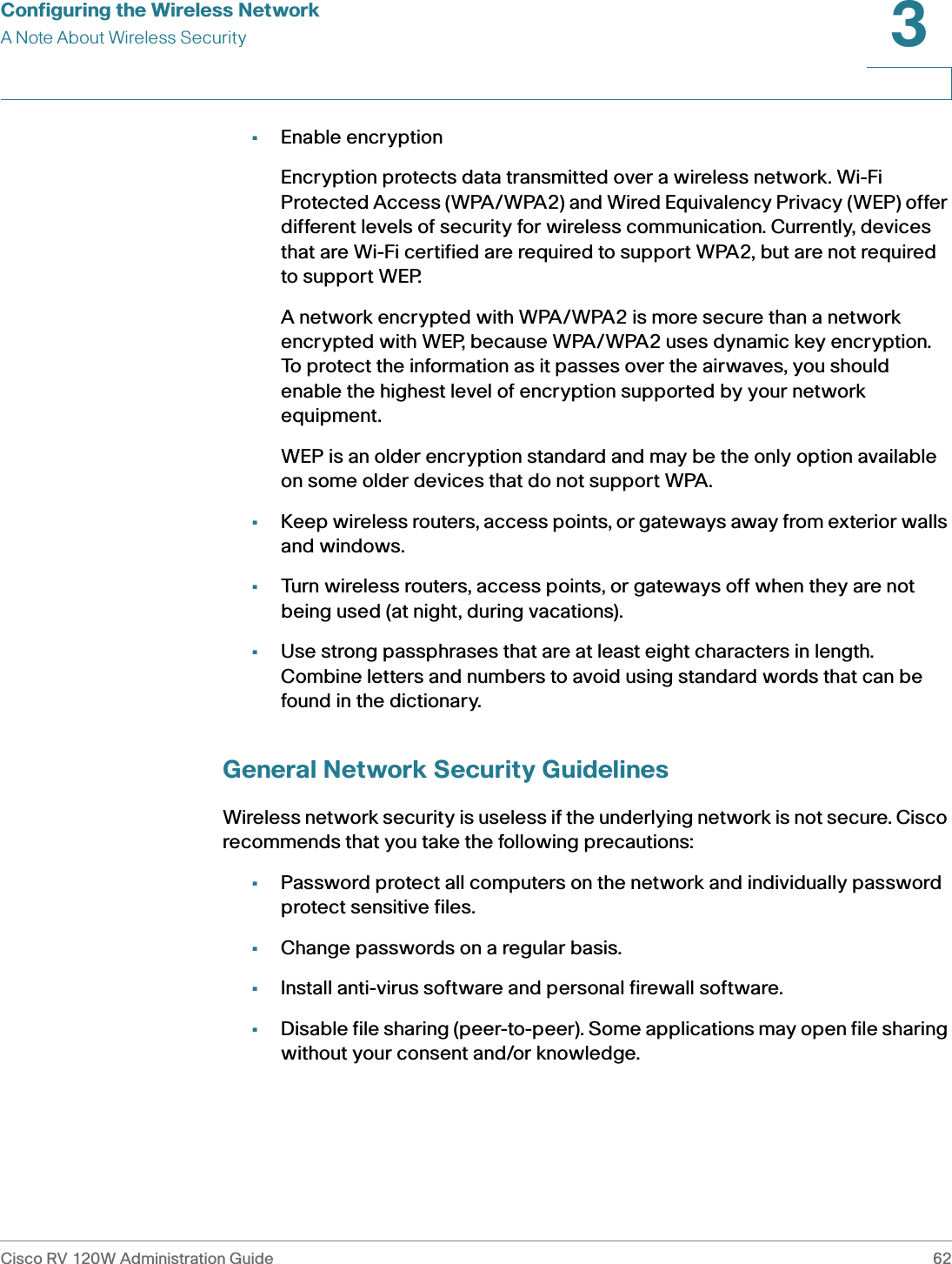 Configuring the Wireless NetworkA Note About Wireless SecurityCisco RV 120W Administration Guide 623 •Enable encryptionEncryption protects data transmitted over a wireless network. Wi-Fi Protected Access (WPA/WPA2) and Wired Equivalency Privacy (WEP) offer different levels of security for wireless communication. Currently, devices that are Wi-Fi certified are required to support WPA2, but are not required to support WEP.A network encrypted with WPA/WPA2 is more secure than a network encrypted with WEP, because WPA/WPA2 uses dynamic key encryption. To protect the information as it passes over the airwaves, you should enable the highest level of encryption supported by your network equipment. WEP is an older encryption standard and may be the only option available on some older devices that do not support WPA.•Keep wireless routers, access points, or gateways away from exterior walls and windows.•Turn wireless routers, access points, or gateways off when they are not being used (at night, during vacations).•Use strong passphrases that are at least eight characters in length. Combine letters and numbers to avoid using standard words that can be found in the dictionary. General Network Security GuidelinesWireless network security is useless if the underlying network is not secure. Cisco recommends that you take the following precautions:•Password protect all computers on the network and individually password protect sensitive files.•Change passwords on a regular basis.•Install anti-virus software and personal firewall software.•Disable file sharing (peer-to-peer). Some applications may open file sharing without your consent and/or knowledge.