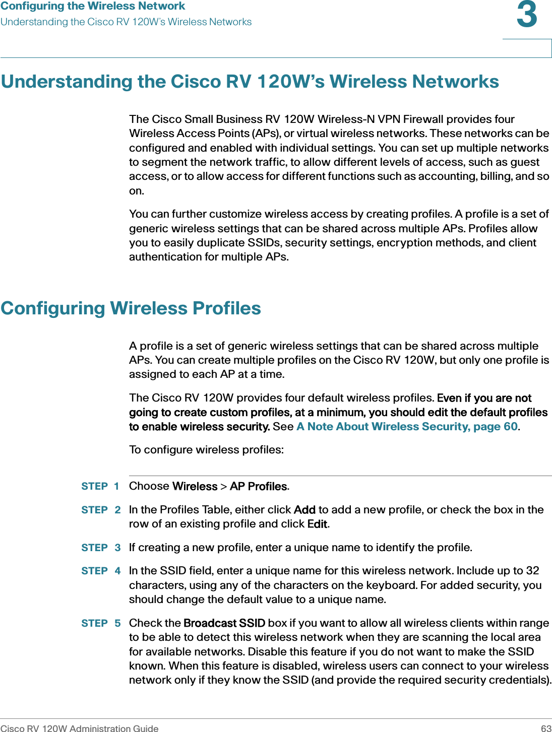 Configuring the Wireless NetworkUnderstanding the Cisco RV 120W’s Wireless NetworksCisco RV 120W Administration Guide 633 Understanding the Cisco RV 120W’s Wireless NetworksThe Cisco Small Business RV 120W Wireless-N VPN Firewall provides four Wireless Access Points (APs), or virtual wireless networks. These networks can be configured and enabled with individual settings. You can set up multiple networks to segment the network traffic, to allow different levels of access, such as guest access, or to allow access for different functions such as accounting, billing, and so on.You can further customize wireless access by creating profiles. A profile is a set of generic wireless settings that can be shared across multiple APs. Profiles allow you to easily duplicate SSIDs, security settings, encryption methods, and client authentication for multiple APs. Configuring Wireless ProfilesA profile is a set of generic wireless settings that can be shared across multiple APs. You can create multiple profiles on the Cisco RV 120W, but only one profile is assigned to each AP at a time.The Cisco RV 120W provides four default wireless profiles. EEven if you are not going to create custom profiles, at a minimum, you should edit the default profiles to enable wireless security. See A Note About Wireless Security, page 60.To configure wireless profiles:STEP 1 Choose WWireless &gt; AAP Profiles.STEP  2 In the Profiles Table, either click AAdd to add a new profile, or check the box in the row of an existing profile and click EEdit.STEP  3 If creating a new profile, enter a unique name to identify the profile.STEP  4 In the SSID field, enter a unique name for this wireless network. Include up to 32 characters, using any of the characters on the keyboard. For added security, you should change the default value to a unique name.STEP  5 Check the BBroadcast SSID box if you want to allow all wireless clients within range to be able to detect this wireless network when they are scanning the local area for available networks. Disable this feature if you do not want to make the SSID known. When this feature is disabled, wireless users can connect to your wireless network only if they know the SSID (and provide the required security credentials).