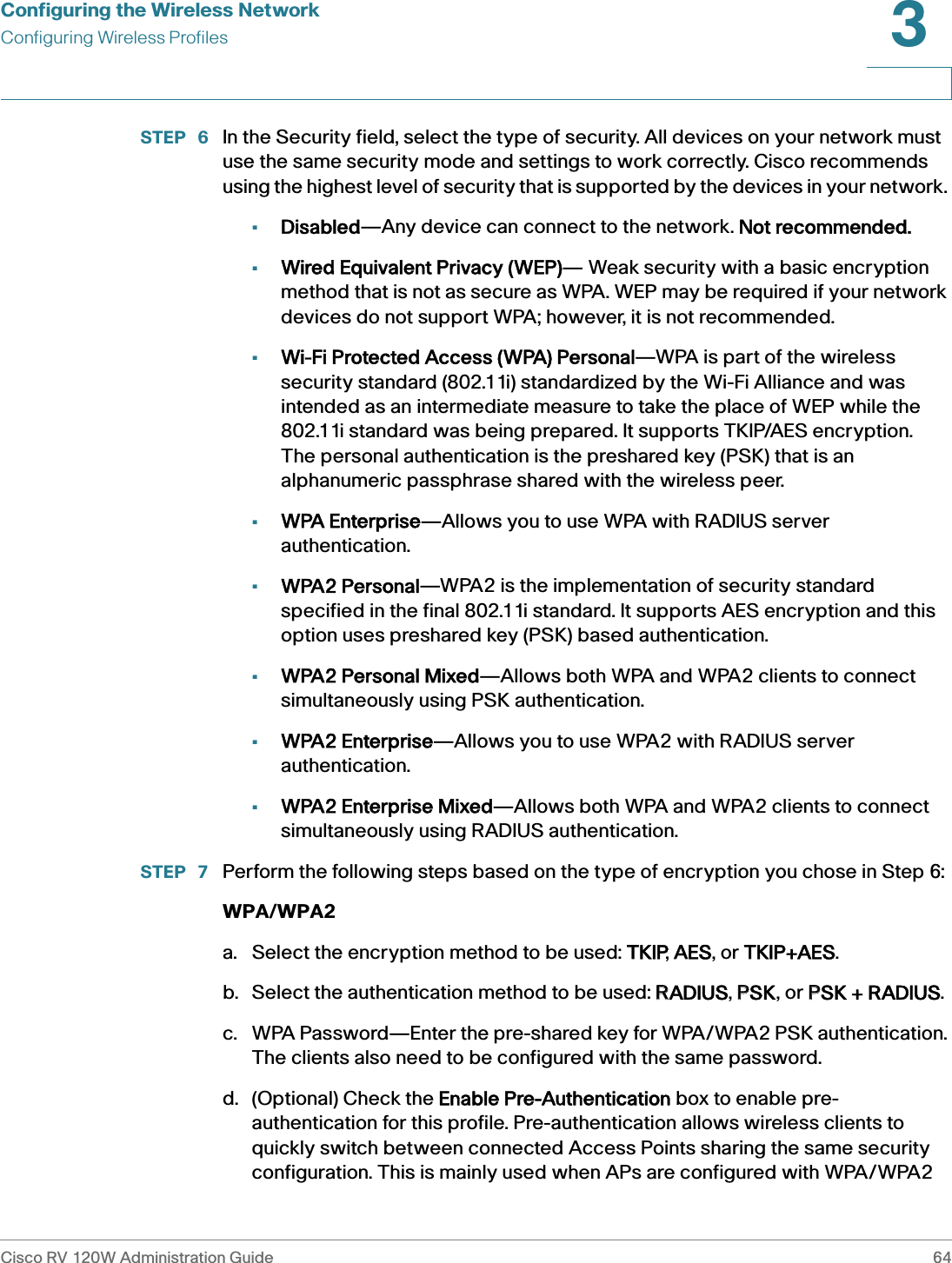 Configuring the Wireless NetworkConfiguring Wireless ProfilesCisco RV 120W Administration Guide 643 STEP  6 In the Security field, select the type of security. All devices on your network must use the same security mode and settings to work correctly. Cisco recommends using the highest level of security that is supported by the devices in your network. •Disabled—Any device can connect to the network.  Not recommended.•Wired Equivalent Privacy (WEP)— Weak security with a basic encryption method that is not as secure as WPA. WEP may be required if your network devices do not support WPA; however, it is not recommended. •Wi-Fi Protected Access (WPA) Personal—WPA is part of the wireless security standard (802.11i) standardized by the Wi-Fi Alliance and was intended as an intermediate measure to take the place of WEP while the 802.11i standard was being prepared. It supports TKIP/AES encryption. The personal authentication is the preshared key (PSK) that is an alphanumeric passphrase shared with the wireless peer.•WPA Enterprise—Allows you to use WPA with RADIUS server authentication.•WPA2 Personal—WPA2 is the implementation of security standard specified in the final 802.11i standard. It supports AES encryption and this option uses preshared key (PSK) based authentication. •WPA2 Personal Mixed—Allows both WPA and WPA2 clients to connect simultaneously using PSK authentication.•WPA2 Enterprise—Allows you to use WPA2 with RADIUS server authentication.•WPA2 Enterprise Mixed—Allows both WPA and WPA2 clients to connect simultaneously using RADIUS authentication. STEP  7 Perform the following steps based on the type of encryption you chose in Step 6:WPA/WPA2a. Select the encryption method to be used: TTKIP, AAES, or TTKIP+AES.b. Select the authentication method to be used: RRADIUS, PPSK, or PPSK + RADIUS. c. WPA Password—Enter the pre-shared key for WPA/WPA2 PSK authentication. The clients also need to be configured with the same password.d. (Optional) Check the  Enable Pre-Authentication box to enable pre-authentication for this profile. Pre-authentication allows wireless clients to quickly switch between connected Access Points sharing the same security configuration. This is mainly used when APs are configured with WPA/WPA2 