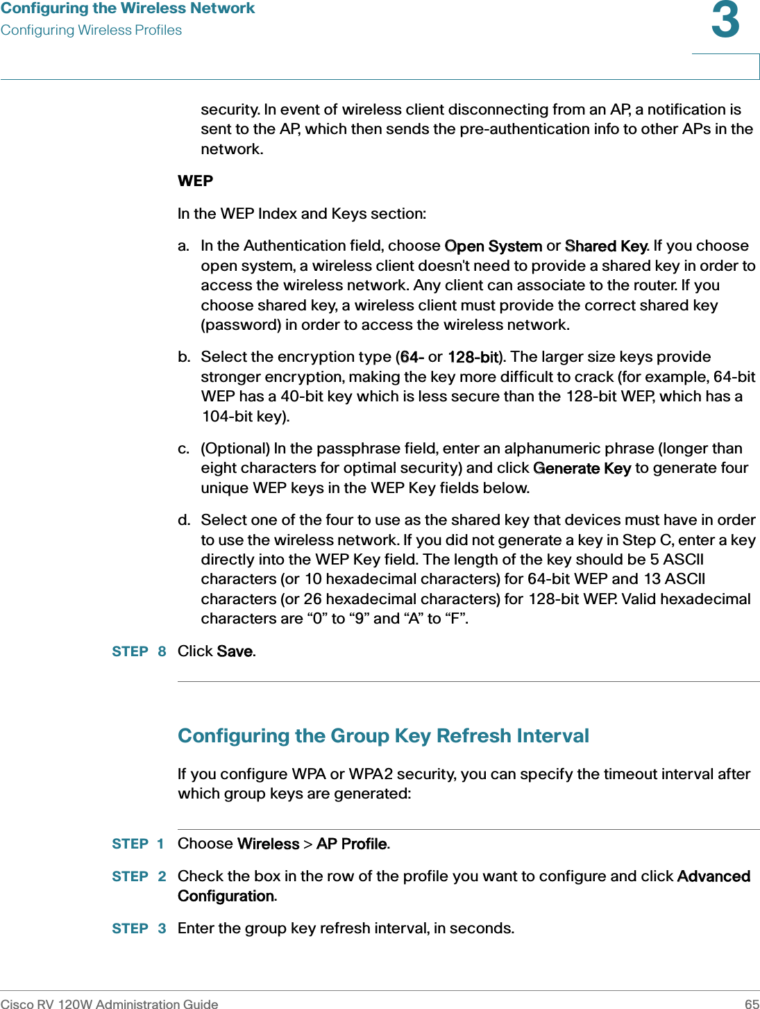 Configuring the Wireless NetworkConfiguring Wireless ProfilesCisco RV 120W Administration Guide 653 security. In event of wireless client disconnecting from an AP, a notification is sent to the AP, which then sends the pre-authentication info to other APs in the network. WEPIn the WEP Index and Keys section:a. In the Authentication field, choose OOpen System or SShared Key. If you choose open system, a wireless client doesn&apos;t need to provide a shared key in order to access the wireless network. Any client can associate to the router. If you choose shared key, a wireless client must provide the correct shared key (password) in order to access the wireless network.b. Select the encryption type (664- or 1128-bit). The larger size keys provide stronger encryption, making the key more difficult to crack (for example, 64-bit WEP has a 40-bit key which is less secure than the 128-bit WEP, which has a 104-bit key). c. (Optional) In the passphrase field, enter an alphanumeric phrase (longer than eight characters for optimal security) and click GGenerate Key to generate four unique WEP keys in the WEP Key fields below. d. Select one of the four to use as the shared key that devices must have in order to use the wireless network. If you did not generate a key in Step C, enter a key directly into the WEP Key field. The length of the key should be 5 ASCII characters (or 10 hexadecimal characters) for 64-bit WEP and 13 ASCII characters (or 26 hexadecimal characters) for 128-bit WEP. Valid hexadecimal characters are “0” to “9” and “A” to “F”.STEP  8 Click SSave.Configuring the Group Key Refresh IntervalIf you configure WPA or WPA2 security, you can specify the timeout interval after which group keys are generated:STEP 1 Choose WWireless &gt; AAP Profile.STEP  2 Check the box in the row of the profile you want to configure and click AAdvanced Configuration.STEP  3 Enter the group key refresh interval, in seconds.