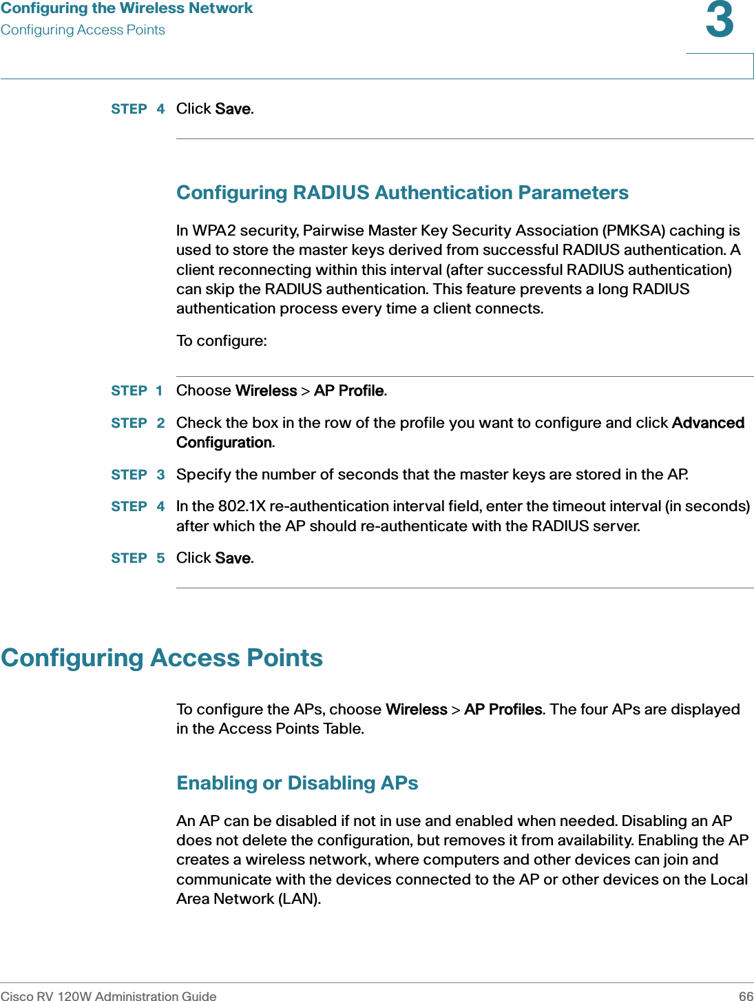 Configuring the Wireless NetworkConfiguring Access PointsCisco RV 120W Administration Guide 663 STEP  4 Click SSave.Configuring RADIUS Authentication ParametersIn WPA2 security, Pairwise Master Key Security Association (PMKSA) caching is used to store the master keys derived from successful RADIUS authentication. A client reconnecting within this interval (after successful RADIUS authentication) can skip the RADIUS authentication. This feature prevents a long RADIUS authentication process every time a client connects. To configure:STEP 1 Choose WWireless &gt; AAP Profile.STEP  2 Check the box in the row of the profile you want to configure and click AAdvanced Configuration.STEP  3 Specify the number of seconds that the master keys are stored in the AP.STEP  4 In the 802.1X re-authentication interval field, enter the timeout interval (in seconds) after which the AP should re-authenticate with the RADIUS server.STEP  5 Click SSave.Configuring Access PointsTo configure the APs, choose WWireless &gt; AAP Profiles. The four APs are displayed in the Access Points Table.Enabling or Disabling APsAn AP can be disabled if not in use and enabled when needed. Disabling an AP does not delete the configuration, but removes it from availability. Enabling the AP creates a wireless network, where computers and other devices can join and communicate with the devices connected to the AP or other devices on the Local Area Network (LAN).