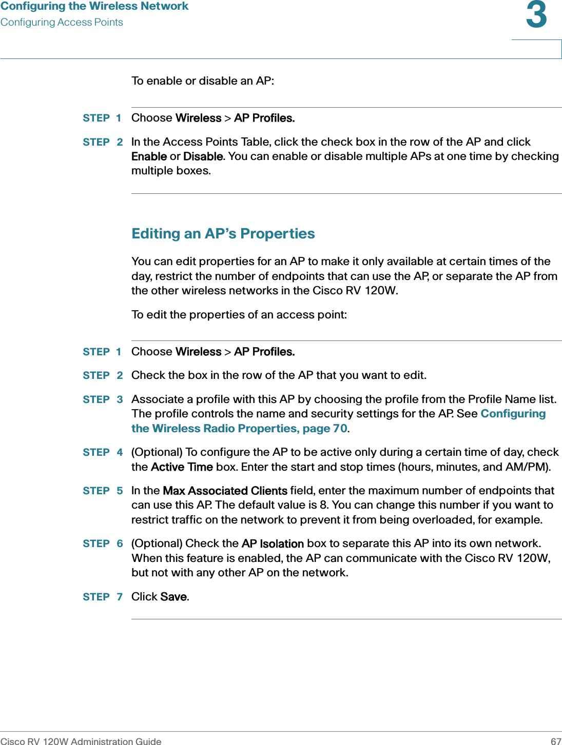 Configuring the Wireless NetworkConfiguring Access PointsCisco RV 120W Administration Guide 673 To enable or disable an AP:STEP 1 Choose WWireless &gt; AAP Profiles.STEP  2 In the Access Points Table, click the check box in the row of the AP and click Enable or DDisable. You can enable or disable multiple APs at one time by checking multiple boxes.Editing an AP’s PropertiesYou can edit properties for an AP to make it only available at certain times of the day, restrict the number of endpoints that can use the AP, or separate the AP from the other wireless networks in the Cisco RV 120W.To edit the properties of an access point:STEP 1 Choose WWireless &gt; AAP Profiles.STEP  2 Check the box in the row of the AP that you want to edit.STEP  3 Associate a profile with this AP by choosing the profile from the Profile Name list. The profile controls the name and security settings for the AP. See Configuring the Wireless Radio Properties, page 70.STEP  4 (Optional) To configure the AP to be active only during a certain time of day, check the AActive Time box. Enter the start and stop times (hours, minutes, and AM/PM).STEP  5 In the MMax Associated Clients field, enter the maximum number of endpoints that can use this AP. The default value is 8. You can change this number if you want to restrict traffic on the network to prevent it from being overloaded, for example.STEP  6 (Optional) Check the AAP Isolation box to separate this AP into its own network. When this feature is enabled, the AP can communicate with the Cisco RV 120W, but not with any other AP on the network.STEP  7 Click SSave.