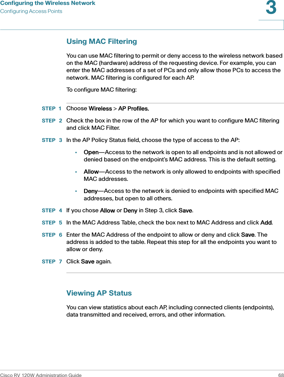 Configuring the Wireless NetworkConfiguring Access PointsCisco RV 120W Administration Guide 683 Using MAC FilteringYou can use MAC filtering to permit or deny access to the wireless network based on the MAC (hardware) address of the requesting device. For example, you can enter the MAC addresses of a set of PCs and only allow those PCs to access the network. MAC filtering is configured for each AP.To configure MAC filtering:STEP 1 Choose WWireless &gt; AAP Profiles.STEP  2 Check the box in the row of the AP for which you want to configure MAC filtering and click MAC Filter.STEP  3 In the AP Policy Status field, choose the type of access to the AP:•Open—Access to the network is open to all endpoints and is not allowed or denied based on the endpoint’s MAC address. This is the default setting.•Allow—Access to the network is only allowed to endpoints with specified MAC addresses.•Deny—Access to the network is denied to endpoints with specified MAC addresses, but open to all others.STEP  4 If you chose AAllow or DDeny in Step 3, click SSave.STEP  5 In the MAC Address Table, check the box next to MAC Address and click AAdd.STEP  6 Enter the MAC Address of the endpoint to allow or deny and click SSave. The address is added to the table. Repeat this step for all the endpoints you want to allow or deny.STEP  7 Click SSave again.Viewing AP StatusYou can view statistics about each AP, including connected clients (endpoints), data transmitted and received, errors, and other information.