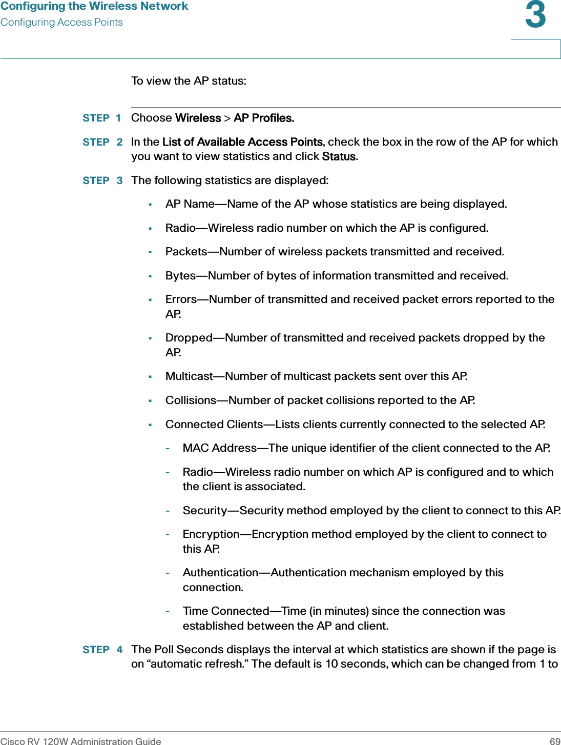 Configuring the Wireless NetworkConfiguring Access PointsCisco RV 120W Administration Guide 693 To view the AP status:STEP 1 Choose WWireless &gt; AAP Profiles.STEP  2 In the LList of Available Access Points, check the box in the row of the AP for which you want to view statistics and click SStatus.STEP  3 The following statistics are displayed:•AP Name—Name of the AP whose statistics are being displayed.•Radio—Wireless radio number on which the AP is configured.•Packets—Number of wireless packets transmitted and received.•Bytes—Number of bytes of information transmitted and received.•Errors—Number of transmitted and received packet errors reported to the AP.•Dropped—Number of transmitted and received packets dropped by the AP.•Multicast—Number of multicast packets sent over this AP.•Collisions—Number of packet collisions reported to the AP.•Connected Clients—Lists clients currently connected to the selected AP.-MAC Address—The unique identifier of the client connected to the AP.-Radio—Wireless radio number on which AP is configured and to which the client is associated.-Security—Security method employed by the client to connect to this AP.-Encryption—Encryption method employed by the client to connect to this AP.-Authentication—Authentication mechanism employed by this connection.-Time Connected—Time (in minutes) since the connection was established between the AP and client.STEP  4 The Poll Seconds displays the interval at which statistics are shown if the page is on “automatic refresh.” The default is 10 seconds, which can be changed from 1 to 