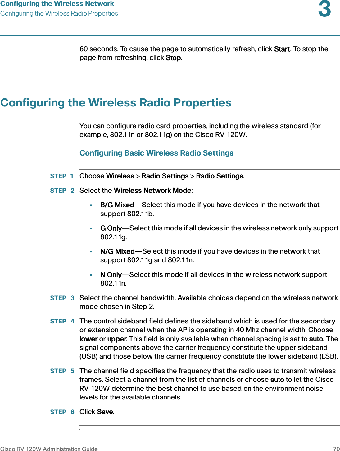 Configuring the Wireless NetworkConfiguring the Wireless Radio PropertiesCisco RV 120W Administration Guide 703 60 seconds. To cause the page to automatically refresh, click SStart. To stop the page from refreshing, click SStop. Configuring the Wireless Radio PropertiesYou can configure radio card properties, including the wireless standard (for example, 802.11n or 802.11g) on the Cisco RV 120W.Configuring Basic Wireless Radio SettingsSTEP 1 Choose WWireless &gt; RRadio Settings &gt; RRadio Settings.STEP  2 Select the WWireless Network Mode:•B/G Mixed—Select this mode if you have devices in the network that support 802.11b.•G Only—Select this mode if all devices in the wireless network only support 802.11g.•N/G Mixed—Select this mode if you have devices in the network that support 802.11g and 802.11n.•N Only—Select this mode if all devices in the wireless network support 802.11n. STEP  3 Select the channel bandwidth. Available choices depend on the wireless network mode chosen in Step 2.STEP  4 The control sideband field defines the sideband which is used for the secondary or extension channel when the AP is operating in 40 Mhz channel width. Choose lower or uupper. This field is only available when channel spacing is set to aauto. The signal components above the carrier frequency constitute the upper sideband (USB) and those below the carrier frequency constitute the lower sideband (LSB).STEP  5 The channel field specifies the frequency that the radio uses to transmit wireless frames. Select a channel from the list of channels or choose aauto to let the Cisco RV 120W determine the best channel to use based on the environment noise levels for the available channels.STEP  6 Click SSave..