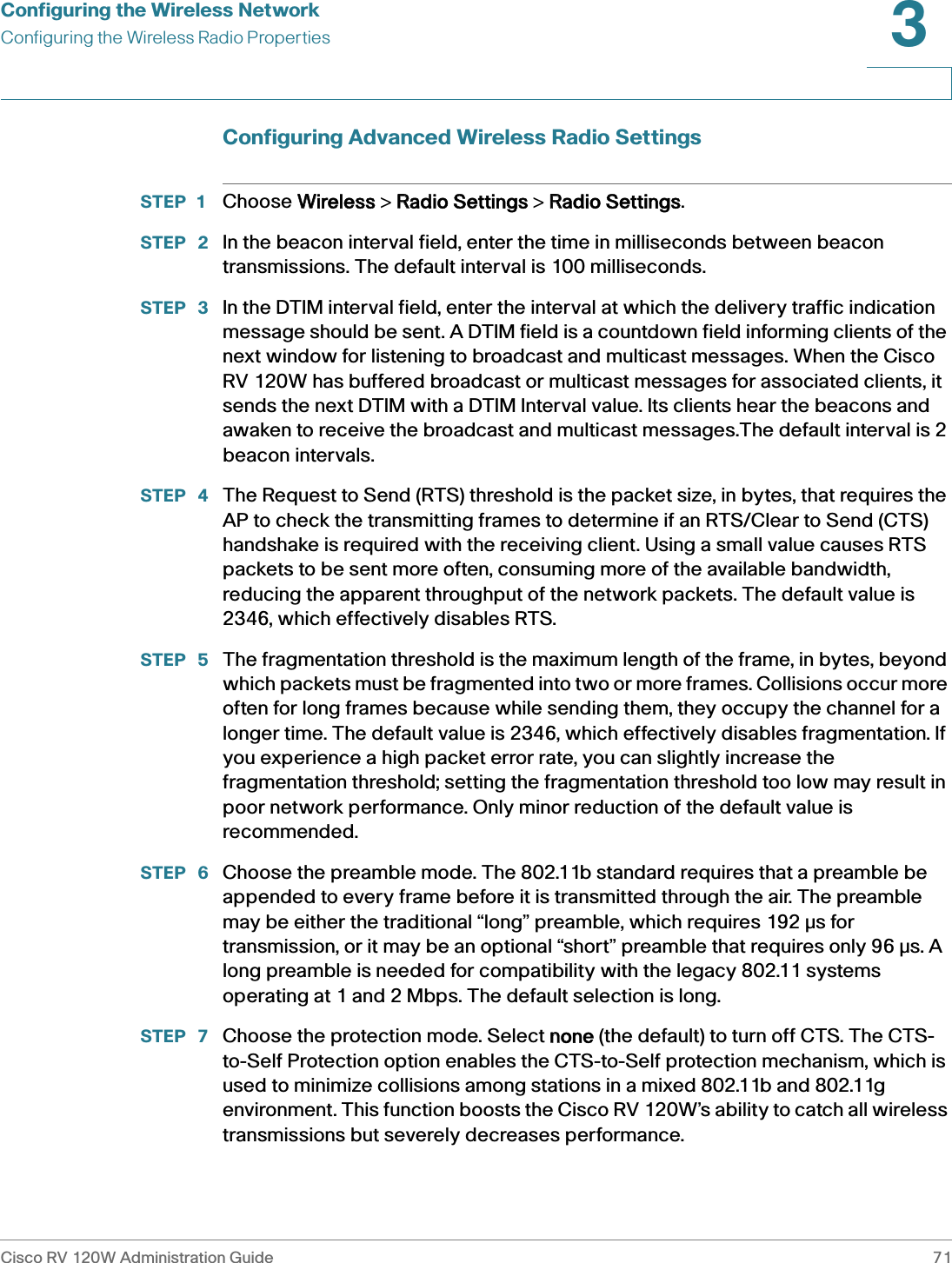 Configuring the Wireless NetworkConfiguring the Wireless Radio PropertiesCisco RV 120W Administration Guide 713 Configuring Advanced Wireless Radio SettingsSTEP 1 Choose WWireless &gt; RRadio Settings &gt; RRadio Settings.STEP  2 In the beacon interval field, enter the time in milliseconds between beacon transmissions. The default interval is 100 milliseconds.STEP  3 In the DTIM interval field, enter the interval at which the delivery traffic indication message should be sent. A DTIM field is a countdown field informing clients of the next window for listening to broadcast and multicast messages. When the Cisco RV 120W has buffered broadcast or multicast messages for associated clients, it sends the next DTIM with a DTIM Interval value. Its clients hear the beacons and awaken to receive the broadcast and multicast messages.The default interval is 2 beacon intervals. STEP  4 The Request to Send (RTS) threshold is the packet size, in bytes, that requires the AP to check the transmitting frames to determine if an RTS/Clear to Send (CTS) handshake is required with the receiving client. Using a small value causes RTS packets to be sent more often, consuming more of the available bandwidth, reducing the apparent throughput of the network packets. The default value is 2346, which effectively disables RTS. STEP  5 The fragmentation threshold is the maximum length of the frame, in bytes, beyond which packets must be fragmented into two or more frames. Collisions occur more often for long frames because while sending them, they occupy the channel for a longer time. The default value is 2346, which effectively disables fragmentation. If you experience a high packet error rate, you can slightly increase the fragmentation threshold; setting the fragmentation threshold too low may result in poor network performance. Only minor reduction of the default value is recommended.STEP  6 Choose the preamble mode. The 802.11b standard requires that a preamble be appended to every frame before it is transmitted through the air. The preamble may be either the traditional “long” preamble, which requires 192 Ðs for transmission, or it may be an optional “short” preamble that requires only 96 Ðs. A long preamble is needed for compatibility with the legacy 802.11 systems operating at 1 and 2 Mbps. The default selection is long.STEP  7 Choose the protection mode. Select nnone (the default) to turn off CTS. The CTS-to-Self Protection option enables the CTS-to-Self protection mechanism, which is used to minimize collisions among stations in a mixed 802.11b and 802.11g environment. This function boosts the Cisco RV 120W’s ability to catch all wireless transmissions but severely decreases performance.