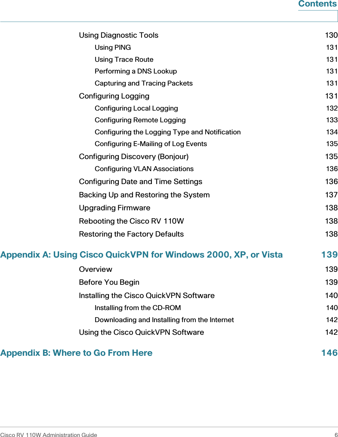 Cisco RV 110W Administration Guide 6 ContentsUsing Diagnostic Tools 130Using PING 131Using Trace Route 131Performing a DNS Lookup 131Capturing and Tracing Packets 131Configuring Logging 131Configuring Local Logging 132Configuring Remote Logging 133Configuring the Logging Type and Notification 134Configuring E-Mailing of Log Events 135Configuring Discovery (Bonjour) 135Configuring VLAN Associations 136Configuring Date and Time Settings 136Backing Up and Restoring the System 137Upgrading Firmware 138Rebooting the Cisco RV 110W 138Restoring the Factory Defaults 138Appendix A: Using Cisco QuickVPN for Windows 2000, XP, or Vista 139Overview 139Before You Begin 139Installing the Cisco QuickVPN Software 140Installing from the CD-ROM 140Downloading and Installing from the Internet 142Using the Cisco QuickVPN Software 142Appendix B: Where to Go From Here 146