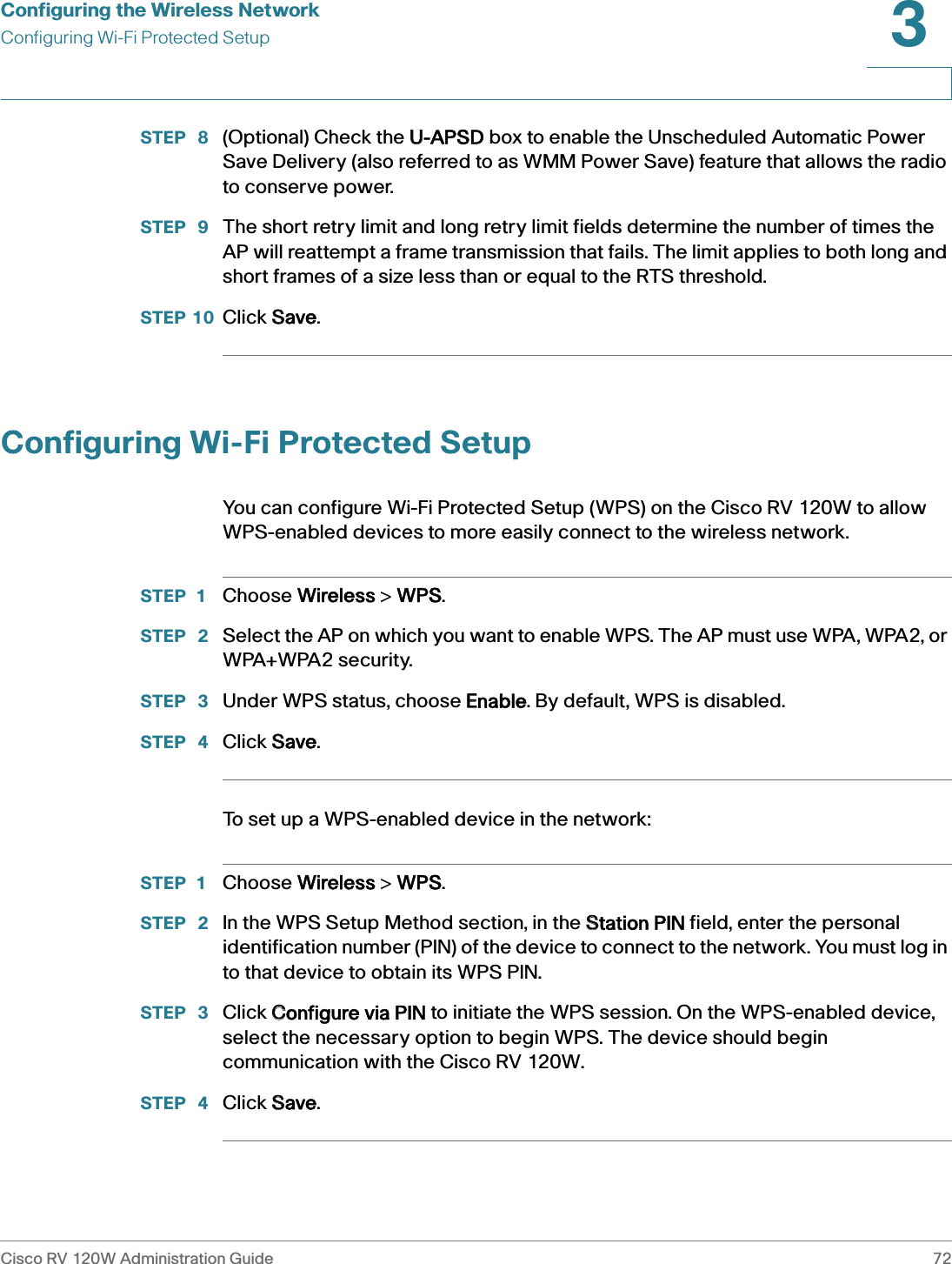 Configuring the Wireless NetworkConfiguring Wi-Fi Protected SetupCisco RV 120W Administration Guide 723 STEP  8 (Optional) Check the UU-APSD box to enable the Unscheduled Automatic Power Save Delivery (also referred to as WMM Power Save) feature that allows the radio to conserve power.STEP  9 The short retry limit and long retry limit fields determine the number of times the AP will reattempt a frame transmission that fails. The limit applies to both long and short frames of a size less than or equal to the RTS threshold.STEP 10 Click SSave.Configuring Wi-Fi Protected SetupYou can configure Wi-Fi Protected Setup (WPS) on the Cisco RV 120W to allow WPS-enabled devices to more easily connect to the wireless network.STEP 1 Choose WWireless &gt; WWPS.STEP  2 Select the AP on which you want to enable WPS. The AP must use WPA, WPA2, or WPA+WPA2 security.STEP  3 Under WPS status, choose EEnable. By default, WPS is disabled.STEP  4 Click SSave.To set up a WPS-enabled device in the network:STEP 1 Choose WWireless &gt; WWPS.STEP  2 In the WPS Setup Method section, in the SStation PIN field, enter the personal identification number (PIN) of the device to connect to the network. You must log in to that device to obtain its WPS PIN.STEP  3 Click CConfigure via PIN to initiate the WPS session. On the WPS-enabled device, select the necessary option to begin WPS. The device should begin communication with the Cisco RV 120W. STEP  4 Click SSave.