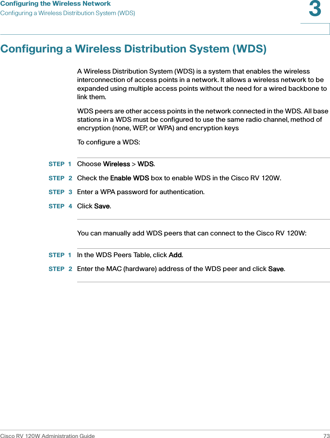 Configuring the Wireless NetworkConfiguring a Wireless Distribution System (WDS)Cisco RV 120W Administration Guide 733 Configuring a Wireless Distribution System (WDS)A Wireless Distribution System (WDS) is a system that enables the wireless interconnection of access points in a network. It allows a wireless network to be expanded using multiple access points without the need for a wired backbone to link them.WDS peers are other access points in the network connected in the WDS. All base stations in a WDS must be configured to use the same radio channel, method of encryption (none, WEP, or WPA) and encryption keysTo configure a WDS:STEP 1 Choose WWireless &gt; WWDS.STEP  2 Check the EEnable WDS box to enable WDS in the Cisco RV 120W.STEP  3 Enter a WPA password for authentication.STEP  4 Click SSave.You can manually add WDS peers that can connect to the Cisco RV 120W:STEP 1 In the WDS Peers Table, click AAdd.STEP  2 Enter the MAC (hardware) address of the WDS peer and click SSave.