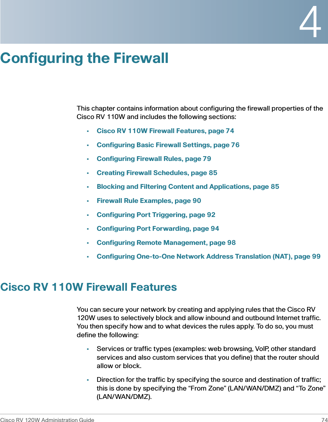 4Cisco RV 120W Administration Guide 74 Configuring the FirewallThis chapter contains information about configuring the firewall properties of the Cisco RV 110W and includes the following sections:•Cisco RV 110W Firewall Features, page 74•Configuring Basic Firewall Settings, page 76•Configuring Firewall Rules, page 79•Creating Firewall Schedules, page 85•Blocking and Filtering Content and Applications, page 85•Firewall Rule Examples, page 90•Configuring Port Triggering, page 92•Configuring Port Forwarding, page 94•Configuring Remote Management, page 98•Configuring One-to-One Network Address Translation (NAT), page 99Cisco RV 110W Firewall FeaturesYou can secure your network by creating and applying rules that the Cisco RV 120W uses to selectively block and allow inbound and outbound Internet traffic. You then specify how and to what devices the rules apply. To do so, you must define the following:•Services or traffic types (examples: web browsing, VoIP, other standard services and also custom services that you define) that the router should allow or block.•Direction for the traffic by specifying the source and destination of traffic; this is done by specifying the “From Zone” (LAN/WAN/DMZ) and “To Zone” (LAN/WAN/DMZ).