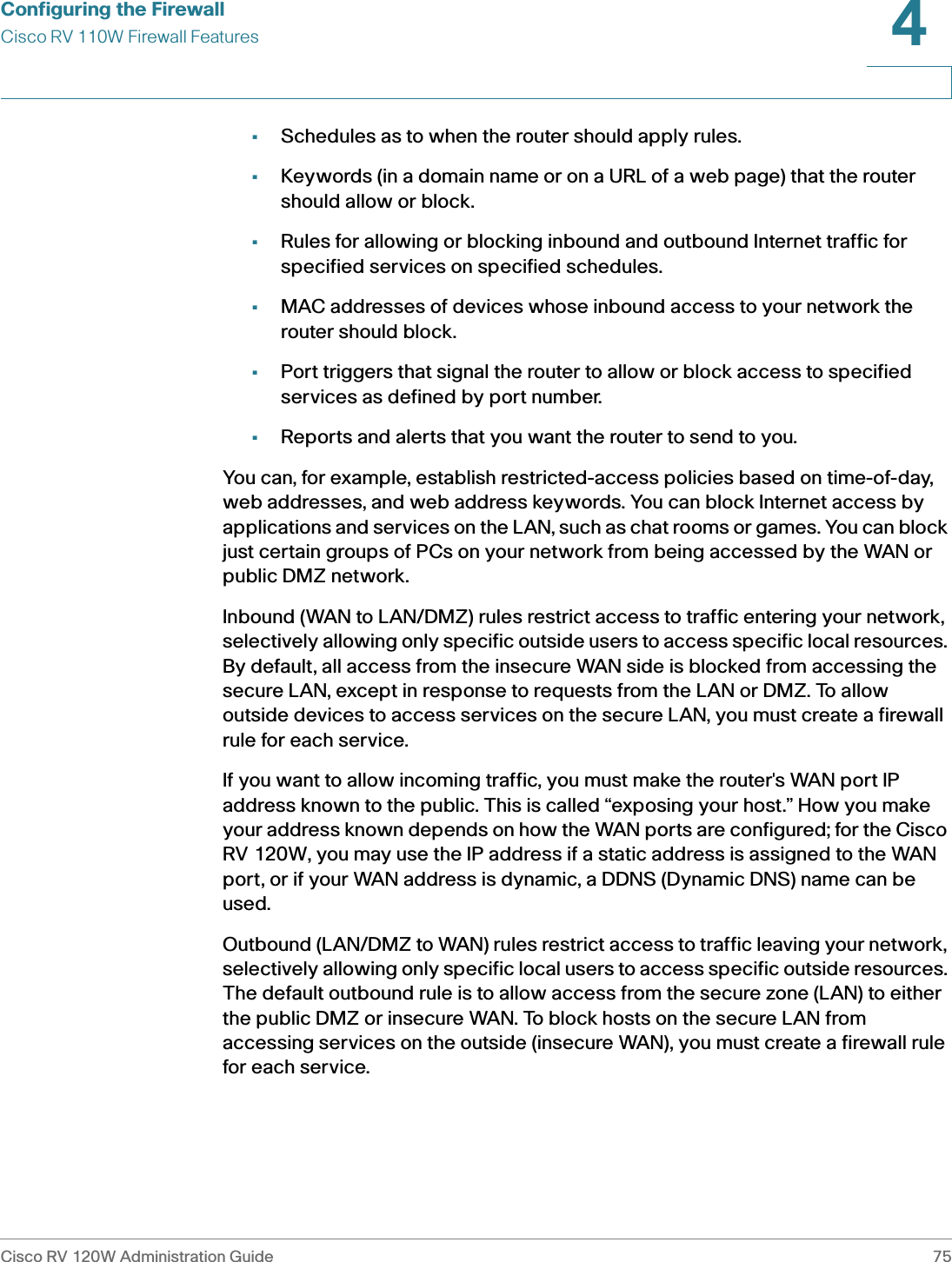 Configuring the FirewallCisco RV 110W Firewall FeaturesCisco RV 120W Administration Guide 754 •Schedules as to when the router should apply rules.•Keywords (in a domain name or on a URL of a web page) that the router should allow or block.•Rules for allowing or blocking inbound and outbound Internet traffic for specified services on specified schedules.•MAC addresses of devices whose inbound access to your network the router should block.•Port triggers that signal the router to allow or block access to specified services as defined by port number.•Reports and alerts that you want the router to send to you.You can, for example, establish restricted-access policies based on time-of-day, web addresses, and web address keywords. You can block Internet access by applications and services on the LAN, such as chat rooms or games. You can block just certain groups of PCs on your network from being accessed by the WAN or public DMZ network.Inbound (WAN to LAN/DMZ) rules restrict access to traffic entering your network, selectively allowing only specific outside users to access specific local resources. By default, all access from the insecure WAN side is blocked from accessing the secure LAN, except in response to requests from the LAN or DMZ. To allow outside devices to access services on the secure LAN, you must create a firewall rule for each service.If you want to allow incoming traffic, you must make the router&apos;s WAN port IP address known to the public. This is called “exposing your host.” How you make your address known depends on how the WAN ports are configured; for the Cisco RV 120W, you may use the IP address if a static address is assigned to the WAN port, or if your WAN address is dynamic, a DDNS (Dynamic DNS) name can be used.Outbound (LAN/DMZ to WAN) rules restrict access to traffic leaving your network, selectively allowing only specific local users to access specific outside resources. The default outbound rule is to allow access from the secure zone (LAN) to either the public DMZ or insecure WAN. To block hosts on the secure LAN from accessing services on the outside (insecure WAN), you must create a firewall rule for each service.