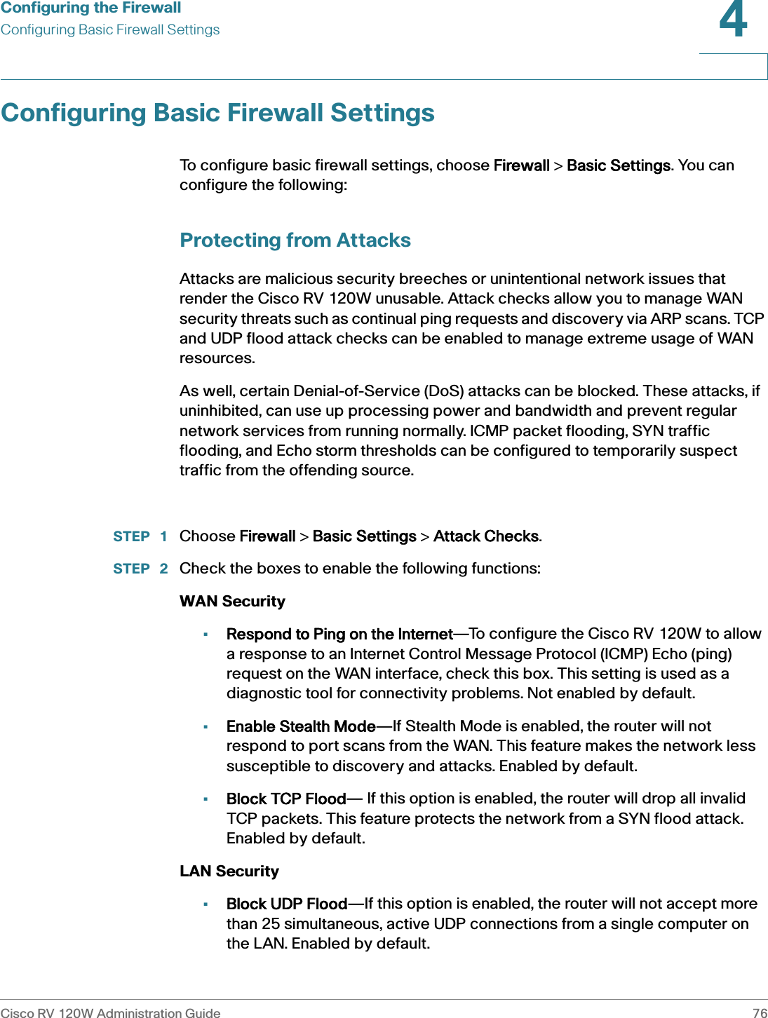 Configuring the FirewallConfiguring Basic Firewall SettingsCisco RV 120W Administration Guide 764 Configuring Basic Firewall SettingsTo configure basic firewall settings, choose FFirewall &gt; BBasic Settings. You can configure the following:Protecting from AttacksAttacks are malicious security breeches or unintentional network issues that render the Cisco RV 120W unusable. Attack checks allow you to manage WAN security threats such as continual ping requests and discovery via ARP scans. TCP and UDP flood attack checks can be enabled to manage extreme usage of WAN resources. As well, certain Denial-of-Service (DoS) attacks can be blocked. These attacks, if uninhibited, can use up processing power and bandwidth and prevent regular network services from running normally. ICMP packet flooding, SYN traffic flooding, and Echo storm thresholds can be configured to temporarily suspect traffic from the offending source. STEP  1 Choose FFirewall &gt; BBasic Settings &gt; AAttack Checks.STEP  2 Check the boxes to enable the following functions: WAN Security•Respond to Ping on the Internet—To configure the Cisco RV 120W to allow a response to an Internet Control Message Protocol (ICMP) Echo (ping) request on the WAN interface, check this box. This setting is used as a diagnostic tool for connectivity problems. Not enabled by default.•Enable Stealth Mode—If Stealth Mode is enabled, the router will not respond to port scans from the WAN. This feature makes the network less susceptible to discovery and attacks. Enabled by default.•Block TCP Flood— If this option is enabled, the router will drop all invalid TCP packets. This feature protects the network from a SYN flood attack. Enabled by default.LAN Security •Block UDP Flood—If this option is enabled, the router will not accept more than 25 simultaneous, active UDP connections from a single computer on the LAN. Enabled by default.