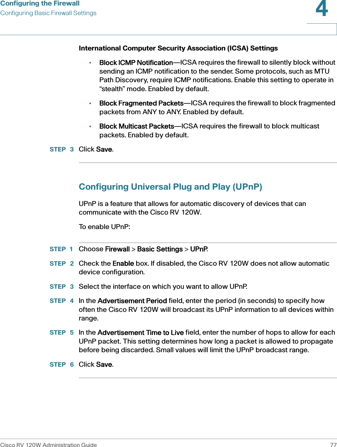 Configuring the FirewallConfiguring Basic Firewall SettingsCisco RV 120W Administration Guide 774 International Computer Security Association (ICSA) Settings•Block ICMP Notification—ICSA requires the firewall to silently block without sending an ICMP notification to the sender. Some protocols, such as MTU Path Discovery, require ICMP notifications. Enable this setting to operate in “stealth” mode. Enabled by default.•Block Fragmented Packets—ICSA requires the firewall to block fragmented packets from ANY to ANY. Enabled by default.•Block Multicast Packets—ICSA requires the firewall to block multicast packets. Enabled by default.STEP  3 Click SSave. Configuring Universal Plug and Play (UPnP)UPnP is a feature that allows for automatic discovery of devices that can communicate with the Cisco RV 120W. To  e n a b l e  U P n P :STEP 1 Choose FFirewall &gt; BBasic Settings &gt; UUPnP.STEP  2 Check the EEnable box. If disabled, the Cisco RV 120W does not allow automatic device configuration.STEP  3 Select the interface on which you want to allow UPnP.STEP  4 In the AAdvertisement Period field, enter the period (in seconds) to specify how often the Cisco RV 120W will broadcast its UPnP information to all devices within range.STEP  5 In the AAdvertisement Time to Live field, enter the number of hops to allow for each UPnP packet. This setting determines how long a packet is allowed to propagate before being discarded. Small values will limit the UPnP broadcast range.STEP  6 Click SSave. 