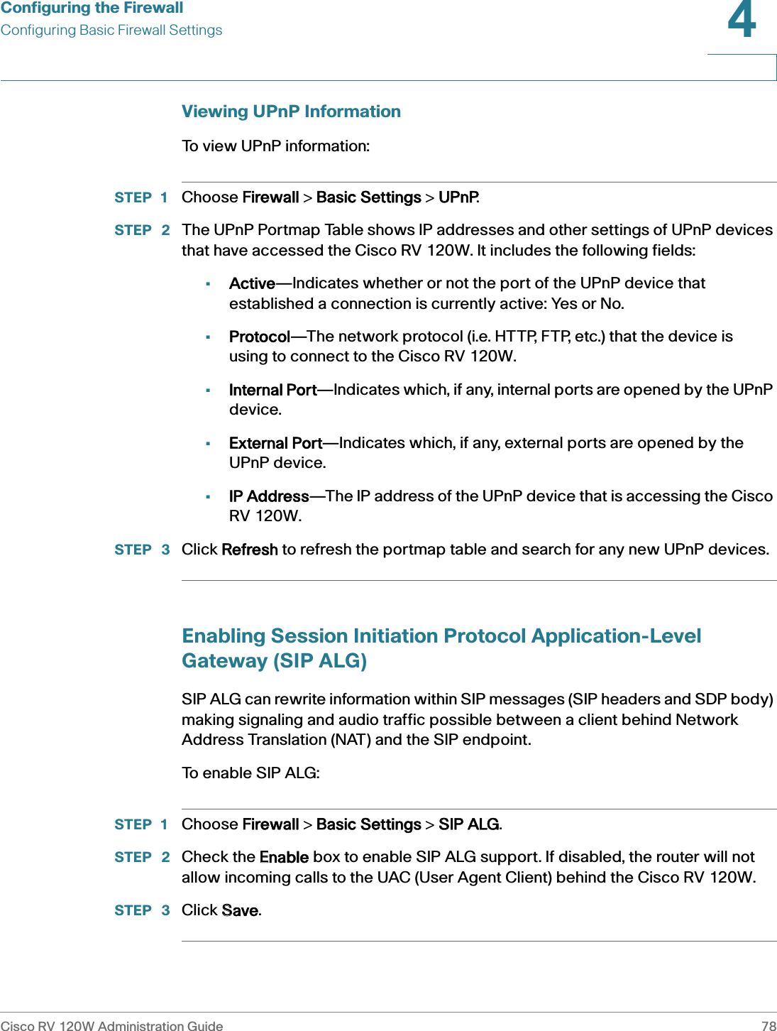 Configuring the FirewallConfiguring Basic Firewall SettingsCisco RV 120W Administration Guide 784 Viewing UPnP InformationTo view UPnP information:STEP 1 Choose FFirewall &gt; BBasic Settings &gt; UUPnP.STEP  2 The UPnP Portmap Table shows IP addresses and other settings of UPnP devices that have accessed the Cisco RV 120W. It includes the following fields: •Active—Indicates whether or not the port of the UPnP device that established a connection is currently active: Yes or No.•Protocol—The network protocol (i.e. HTTP, FTP, etc.) that the device is using to connect to the Cisco RV 120W.•Internal Port—Indicates which, if any, internal ports are opened by the UPnP device.•External Port—Indicates which, if any, external ports are opened by the UPnP device.•IP Address—The IP address of the UPnP device that is accessing the Cisco RV 120W.STEP  3 Click RRefresh to refresh the portmap table and search for any new UPnP devices.Enabling Session Initiation Protocol Application-Level Gateway (SIP ALG)SIP ALG can rewrite information within SIP messages (SIP headers and SDP body) making signaling and audio traffic possible between a client behind Network Address Translation (NAT) and the SIP endpoint.To  e n a b l e  S I P  A LG :STEP 1 Choose FFirewall &gt; BBasic Settings &gt; SSIP ALG.STEP  2 Check the EEnable box to enable SIP ALG support. If disabled, the router will not allow incoming calls to the UAC (User Agent Client) behind the Cisco RV 120W.STEP  3 Click SSave.