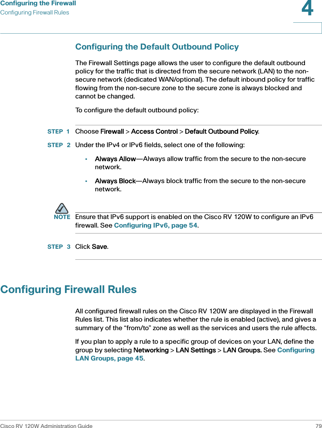 Configuring the FirewallConfiguring Firewall RulesCisco RV 120W Administration Guide 794 Configuring the Default Outbound PolicyThe Firewall Settings page allows the user to configure the default outbound policy for the traffic that is directed from the secure network (LAN) to the non-secure network (dedicated WAN/optional). The default inbound policy for traffic flowing from the non-secure zone to the secure zone is always blocked and cannot be changed. To configure the default outbound policy:STEP 1 Choose FFirewall &gt; AAccess Control &gt; DDefault Outbound Policy.STEP  2 Under the IPv4 or IPv6 fields, select one of the following:•Always Allow—Always allow traffic from the secure to the non-secure network.•Always Block—Always block traffic from the secure to the non-secure network.NOTE Ensure that IPv6 support is enabled on the Cisco RV 120W to configure an IPv6 firewall. See Configuring IPv6, page 54.STEP  3 Click SSave.Configuring Firewall RulesAll configured firewall rules on the Cisco RV 120W are displayed in the Firewall Rules list. This list also indicates whether the rule is enabled (active), and gives a summary of the “from/to” zone as well as the services and users the rule affects.   If you plan to apply a rule to a specific group of devices on your LAN, define the group by selecting NNetworking &gt; LLAN Settings &gt; LLAN Groups. See Configuring LAN Groups, page 45.